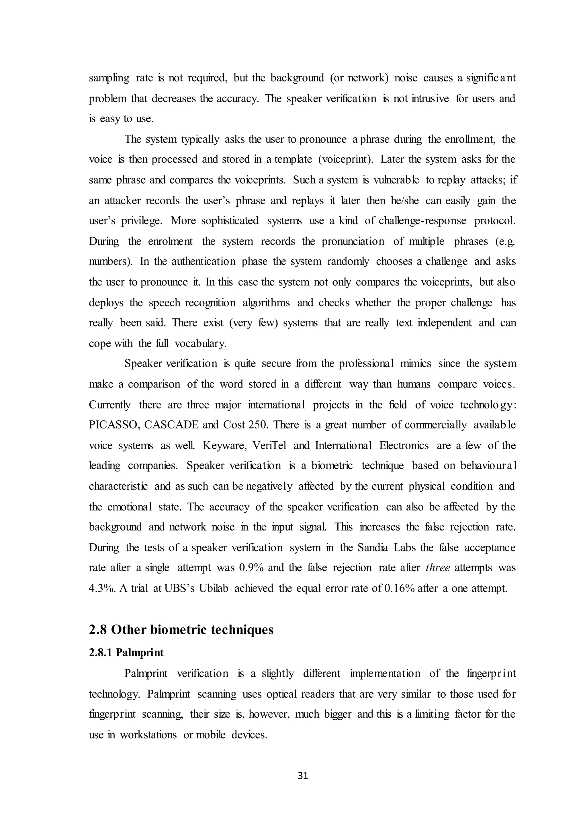 sampling rate is not required, but the background (or network) noise causes a signific a nt 
problem that decreases the accuracy. The speaker verification is not intrusive for users and 
is easy to use. 
The system typically asks the user to pronounce a phrase during the enrollment, the 
voice is then processed and stored in a template (voiceprint). Later the system asks for the 
same phrase and compares the voiceprints. Such a system is vulnerable to replay attacks; if 
an attacker records the user’s phrase and replays it later then he/she can easily gain the 
user’s privilege. More sophisticated systems use a kind of challenge-response protocol. 
During the enrolment the system records the pronunciation of multiple phrases (e.g. 
numbers). In the authentication phase the system randomly chooses a challenge and asks 
the user to pronounce it. In this case the system not only compares the voiceprints, but also 
deploys the speech recognition algorithms and checks whether the proper challenge has 
really been said. There exist (very few) systems that are really text independent and can 
cope with the full vocabulary. 
Speaker verification is quite secure from the professional mimics since the system 
make a comparison of the word stored in a different way than humans compare voices. 
Currently there are three major international projects in the field of voice technology: 
PICASSO, CASCADE and Cost 250. There is a great number of commercially available 
voice systems as well. Keyware, VeriTel and International Electronics are a few of the 
leading companies. Speaker verification is a biometric technique based on behavioura l 
characteristic and as such can be negatively affected by the current physical condition and 
the emotional state. The accuracy of the speaker verification can also be affected by the 
background and network noise in the input signal. This increases the false rejection rate. 
During the tests of a speaker verification system in the Sandia Labs the false acceptance 
rate after a single attempt was 0.9% and the false rejection rate after three attempts was 
4.3%. A trial at UBS’s Ubilab achieved the equal error rate of 0.16% after a one attempt. 
31 
2.8 Other biometric techniques 
2.8.1 Palmprint 
Palmprint verification is a slightly different implementation of the fingerpr int 
technology. Palmprint scanning uses optical readers that are very similar to those used for 
fingerprint scanning, their size is, however, much bigger and this is a limiting factor for the 
use in workstations or mobile devices. 
 