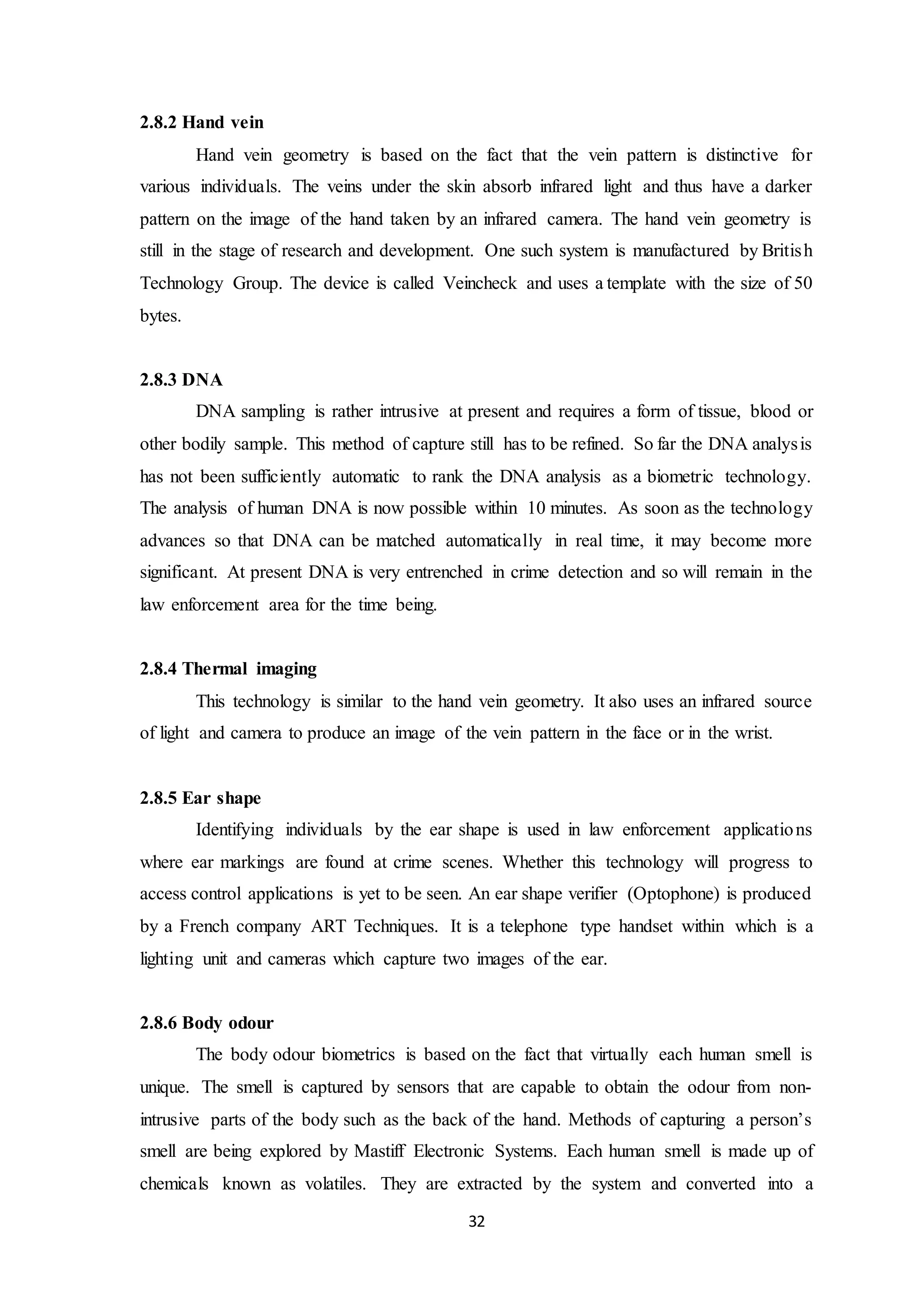 32 
2.8.2 Hand vein 
Hand vein geometry is based on the fact that the vein pattern is distinctive for 
various individuals. The veins under the skin absorb infrared light and thus have a darker 
pattern on the image of the hand taken by an infrared camera. The hand vein geometry is 
still in the stage of research and development. One such system is manufactured by Britis h 
Technology Group. The device is called Veincheck and uses a template with the size of 50 
bytes. 
2.8.3 DNA 
DNA sampling is rather intrusive at present and requires a form of tissue, blood or 
other bodily sample. This method of capture still has to be refined. So far the DNA analysis 
has not been sufficiently automatic to rank the DNA analysis as a biometric technology. 
The analysis of human DNA is now possible within 10 minutes. As soon as the technology 
advances so that DNA can be matched automatically in real time, it may become more 
significant. At present DNA is very entrenched in crime detection and so will remain in the 
law enforcement area for the time being. 
2.8.4 Thermal imaging 
This technology is similar to the hand vein geometry. It also uses an infrared source 
of light and camera to produce an image of the vein pattern in the face or in the wrist. 
2.8.5 Ear shape 
Identifying individuals by the ear shape is used in law enforcement applications 
where ear markings are found at crime scenes. Whether this technology will progress to 
access control applications is yet to be seen. An ear shape verifier (Optophone) is produced 
by a French company ART Techniques. It is a telephone type handset within which is a 
lighting unit and cameras which capture two images of the ear. 
2.8.6 Body odour 
The body odour biometrics is based on the fact that virtually each human smell is 
unique. The smell is captured by sensors that are capable to obtain the odour from non-intrusive 
parts of the body such as the back of the hand. Methods of capturing a person’s 
smell are being explored by Mastiff Electronic Systems. Each human smell is made up of 
chemicals known as volatiles. They are extracted by the system and converted into a 
 