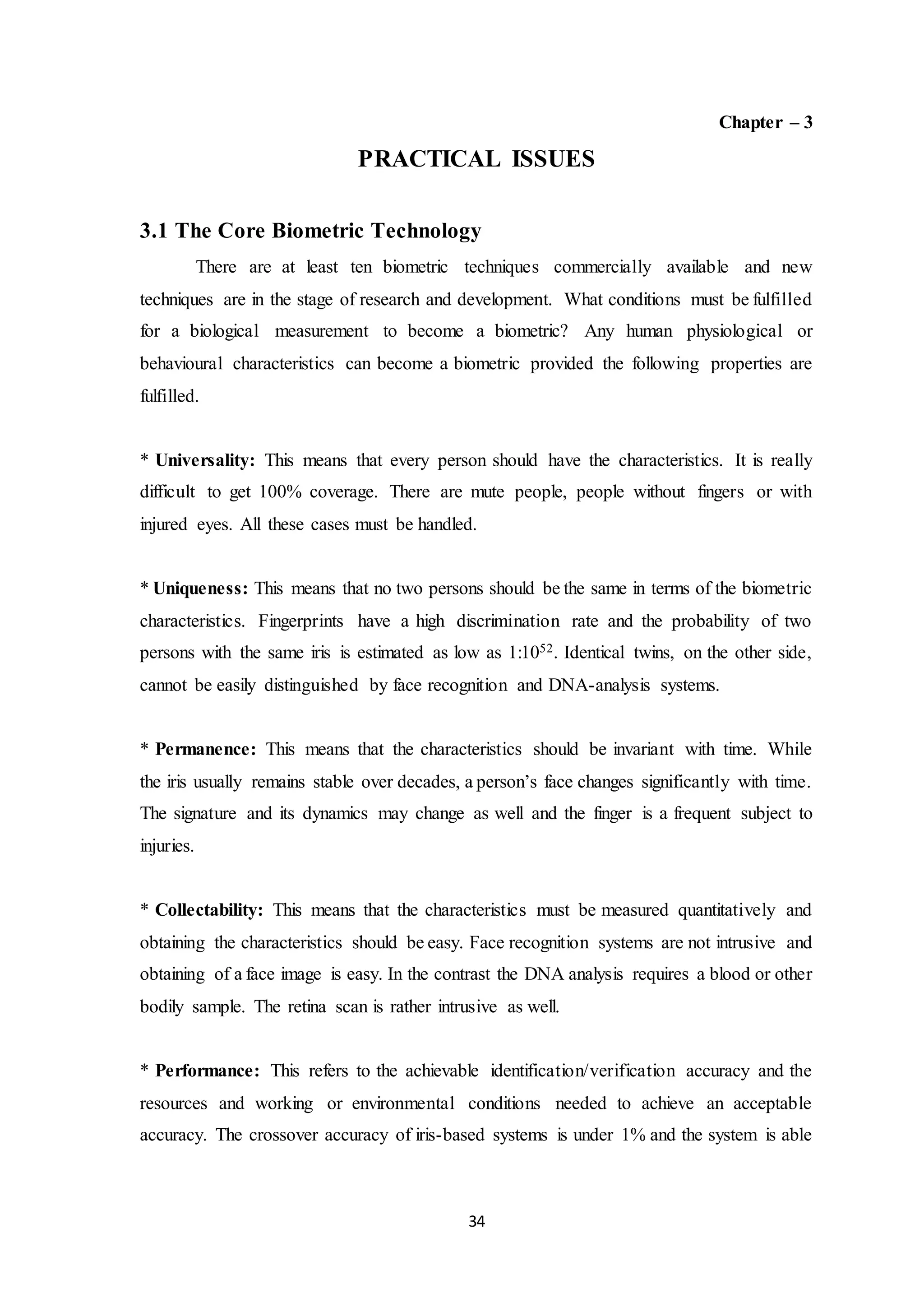 34 
Chapter – 3 
PRACTICAL ISSUES 
3.1 The Core Biometric Technology 
There are at least ten biometric techniques commercially available and new 
techniques are in the stage of research and development. What conditions must be fulfilled 
for a biological measurement to become a biometric? Any human physiological or 
behavioural characteristics can become a biometric provided the following properties are 
fulfilled. 
* Universality: This means that every person should have the characteristics. It is really 
difficult to get 100% coverage. There are mute people, people without fingers or with 
injured eyes. All these cases must be handled. 
* Uniqueness: This means that no two persons should be the same in terms of the biometric 
characteristics. Fingerprints have a high discrimination rate and the probability of two 
persons with the same iris is estimated as low as 1:1052. Identical twins, on the other side, 
cannot be easily distinguished by face recognition and DNA-analysis systems. 
* Permanence: This means that the characteristics should be invariant with time. While 
the iris usually remains stable over decades, a person’s face changes significantly with time. 
The signature and its dynamics may change as well and the finger is a frequent subject to 
injuries. 
* Collectability: This means that the characteristics must be measured quantitatively and 
obtaining the characteristics should be easy. Face recognition systems are not intrusive and 
obtaining of a face image is easy. In the contrast the DNA analysis requires a blood or other 
bodily sample. The retina scan is rather intrusive as well. 
* Performance: This refers to the achievable identification/verification accuracy and the 
resources and working or environmental conditions needed to achieve an acceptable 
accuracy. The crossover accuracy of iris-based systems is under 1% and the system is able 
 