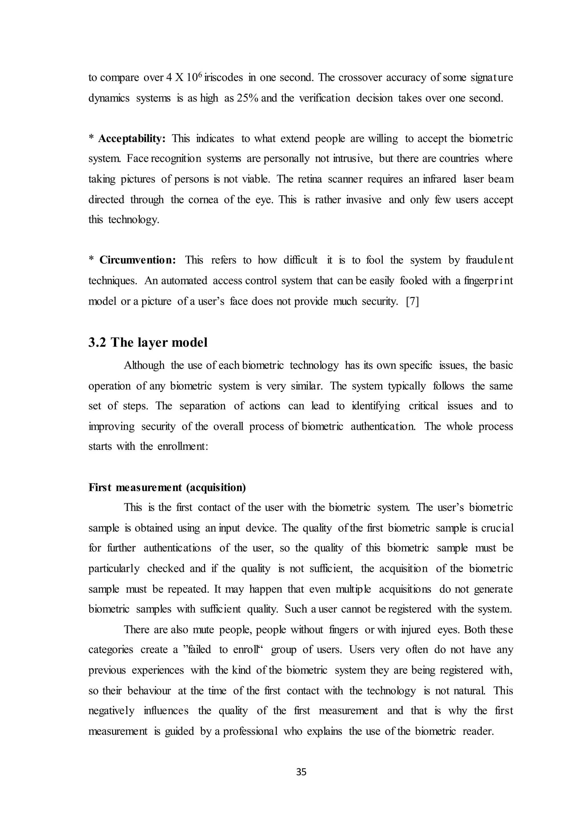 to compare over 4 X 106 iriscodes in one second. The crossover accuracy of some signature 
dynamics systems is as high as 25% and the verification decision takes over one second. 
* Acceptability: This indicates to what extend people are willing to accept the biometric 
system. Face recognition systems are personally not intrusive, but there are countries where 
taking pictures of persons is not viable. The retina scanner requires an infrared laser beam 
directed through the cornea of the eye. This is rather invasive and only few users accept 
this technology. 
* Circumvention: This refers to how difficult it is to fool the system by fraudule nt 
techniques. An automated access control system that can be easily fooled with a fingerpr int 
model or a picture of a user’s face does not provide much security. [7] 
35 
3.2 The layer model 
Although the use of each biometric technology has its own specific issues, the basic 
operation of any biometric system is very similar. The system typically follows the same 
set of steps. The separation of actions can lead to identifying critical issues and to 
improving security of the overall process of biometric authentication. The whole process 
starts with the enrollment: 
First measurement (acquisition) 
This is the first contact of the user with the biometric system. The user’s biometric 
sample is obtained using an input device. The quality of the first biometric sample is crucial 
for further authentications of the user, so the quality of this biometric sample must be 
particularly checked and if the quality is not sufficient, the acquisition of the biometric 
sample must be repeated. It may happen that even multiple acquisitions do not generate 
biometric samples with sufficient quality. Such a user cannot be registered with the system. 
There are also mute people, people without fingers or with injured eyes. Both these 
categories create a ”failed to enroll“ group of users. Users very often do not have any 
previous experiences with the kind of the biometric system they are being registered with, 
so their behaviour at the time of the first contact with the technology is not natural. This 
negatively influences the quality of the first measurement and that is why the first 
measurement is guided by a professional who explains the use of the biometric reader. 
 