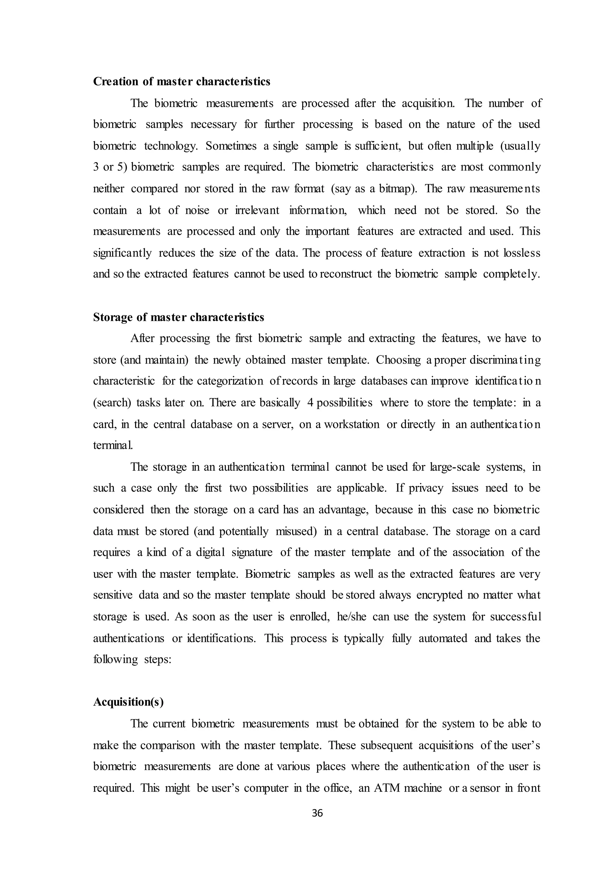 36 
Creation of master characteristics 
The biometric measurements are processed after the acquisition. The number of 
biometric samples necessary for further processing is based on the nature of the used 
biometric technology. Sometimes a single sample is sufficient, but often multiple (usually 
3 or 5) biometric samples are required. The biometric characteristics are most commonly 
neither compared nor stored in the raw format (say as a bitmap). The raw measurements 
contain a lot of noise or irrelevant information, which need not be stored. So the 
measurements are processed and only the important features are extracted and used. This 
significantly reduces the size of the data. The process of feature extraction is not lossless 
and so the extracted features cannot be used to reconstruct the biometric sample completely. 
Storage of master characteristics 
After processing the first biometric sample and extracting the features, we have to 
store (and maintain) the newly obtained master template. Choosing a proper discrimina t ing 
characteristic for the categorization of records in large databases can improve identifica t io n 
(search) tasks later on. There are basically 4 possibilities where to store the template: in a 
card, in the central database on a server, on a workstation or directly in an authentica t ion 
terminal. 
The storage in an authentication terminal cannot be used for large-scale systems, in 
such a case only the first two possibilities are applicable. If privacy issues need to be 
considered then the storage on a card has an advantage, because in this case no biometric 
data must be stored (and potentially misused) in a central database. The storage on a card 
requires a kind of a digital signature of the master template and of the association of the 
user with the master template. Biometric samples as well as the extracted features are very 
sensitive data and so the master template should be stored always encrypted no matter what 
storage is used. As soon as the user is enrolled, he/she can use the system for successful 
authentications or identifications. This process is typically fully automated and takes the 
following steps: 
Acquisition(s) 
The current biometric measurements must be obtained for the system to be able to 
make the comparison with the master template. These subsequent acquisitions of the user’s 
biometric measurements are done at various places where the authentication of the user is 
required. This might be user’s computer in the office, an ATM machine or a sensor in front 
 