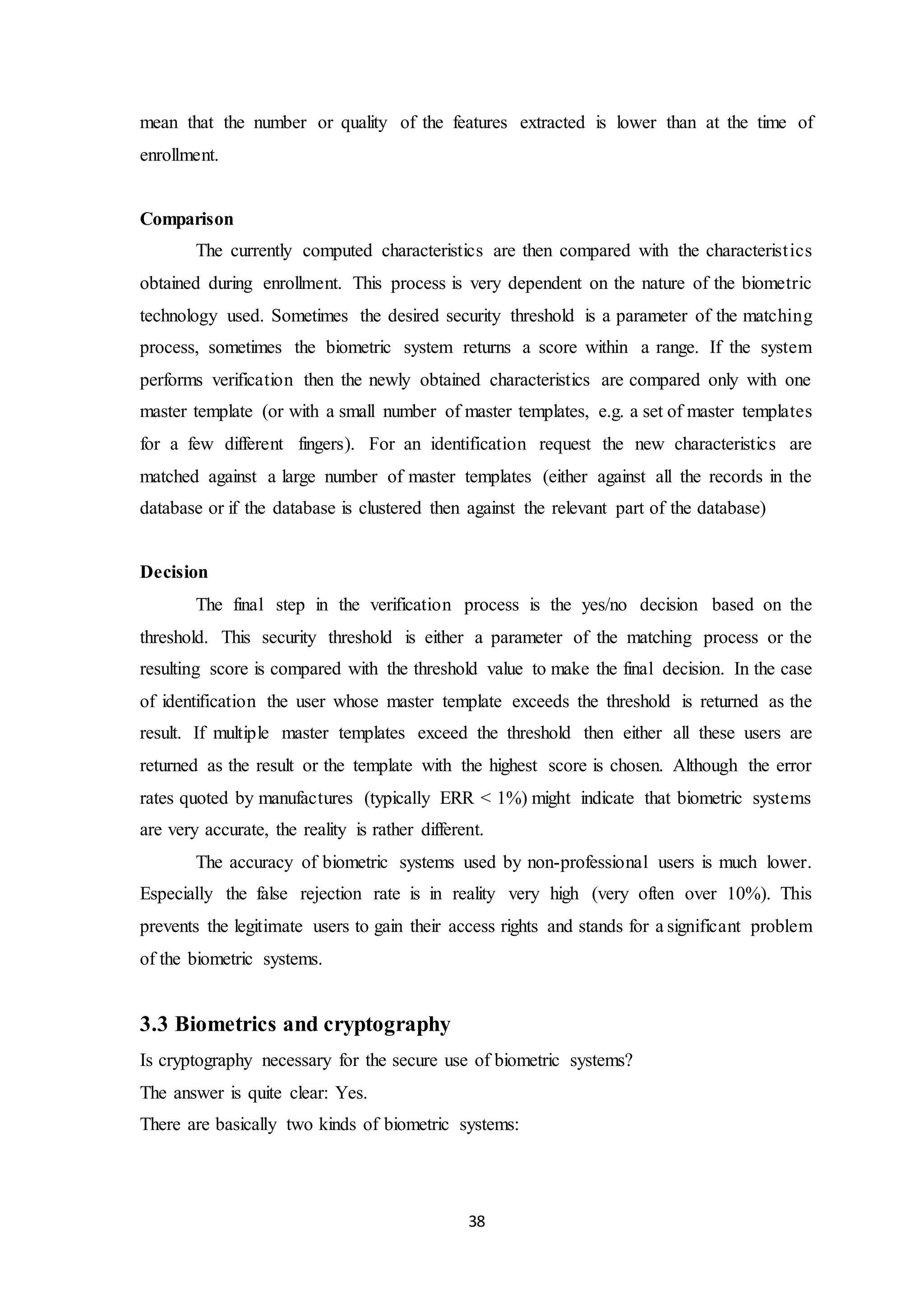 mean that the number or quality of the features extracted is lower than at the time of 
enrollment. 
38 
Comparison 
The currently computed characteristics are then compared with the characterist ics 
obtained during enrollment. This process is very dependent on the nature of the biometric 
technology used. Sometimes the desired security threshold is a parameter of the matching 
process, sometimes the biometric system returns a score within a range. If the system 
performs verification then the newly obtained characteristics are compared only with one 
master template (or with a small number of master templates, e.g. a set of master templates 
for a few different fingers). For an identification request the new characteristics are 
matched against a large number of master templates (either against all the records in the 
database or if the database is clustered then against the relevant part of the database) 
Decision 
The final step in the verification process is the yes/no decision based on the 
threshold. This security threshold is either a parameter of the matching process or the 
resulting score is compared with the threshold value to make the final decision. In the case 
of identification the user whose master template exceeds the threshold is returned as the 
result. If multiple master templates exceed the threshold then either all these users are 
returned as the result or the template with the highest score is chosen. Although the error 
rates quoted by manufactures (typically ERR < 1%) might indicate that biometric systems 
are very accurate, the reality is rather different. 
The accuracy of biometric systems used by non-professional users is much lower. 
Especially the false rejection rate is in reality very high (very often over 10%). This 
prevents the legitimate users to gain their access rights and stands for a significant problem 
of the biometric systems. 
3.3 Biometrics and cryptography 
Is cryptography necessary for the secure use of biometric systems? 
The answer is quite clear: Yes. 
There are basically two kinds of biometric systems: 
 