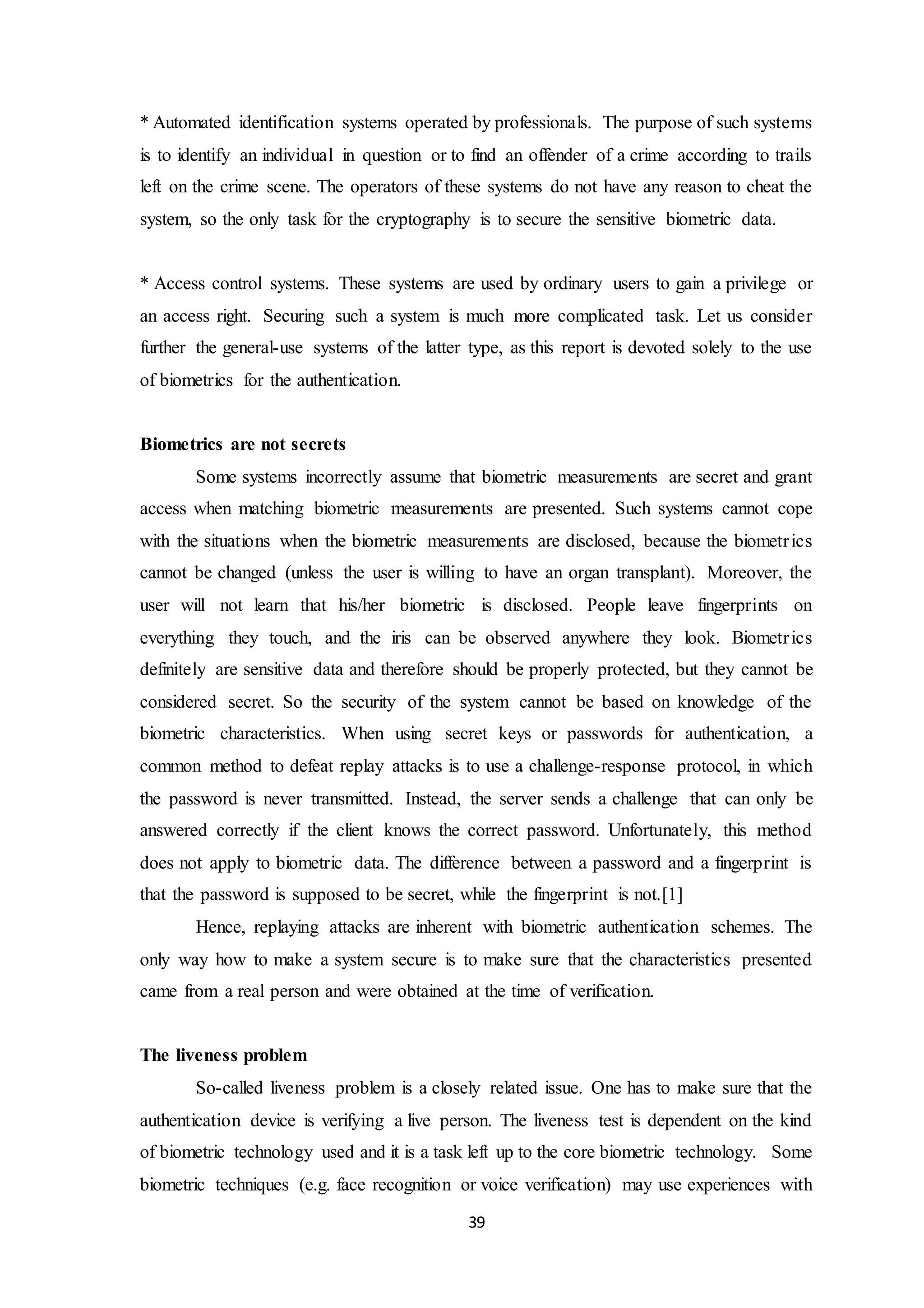 * Automated identification systems operated by professionals. The purpose of such systems 
is to identify an individual in question or to find an offender of a crime according to trails 
left on the crime scene. The operators of these systems do not have any reason to cheat the 
system, so the only task for the cryptography is to secure the sensitive biometric data. 
* Access control systems. These systems are used by ordinary users to gain a privilege or 
an access right. Securing such a system is much more complicated task. Let us consider 
further the general-use systems of the latter type, as this report is devoted solely to the use 
of biometrics for the authentication. 
39 
Biometrics are not secrets 
Some systems incorrectly assume that biometric measurements are secret and grant 
access when matching biometric measurements are presented. Such systems cannot cope 
with the situations when the biometric measurements are disclosed, because the biometr ics 
cannot be changed (unless the user is willing to have an organ transplant). Moreover, the 
user will not learn that his/her biometric is disclosed. People leave fingerprints on 
everything they touch, and the iris can be observed anywhere they look. Biometr ics 
definitely are sensitive data and therefore should be properly protected, but they cannot be 
considered secret. So the security of the system cannot be based on knowledge of the 
biometric characteristics. When using secret keys or passwords for authentication, a 
common method to defeat replay attacks is to use a challenge-response protocol, in which 
the password is never transmitted. Instead, the server sends a challenge that can only be 
answered correctly if the client knows the correct password. Unfortunately, this method 
does not apply to biometric data. The difference between a password and a fingerprint is 
that the password is supposed to be secret, while the fingerprint is not.[1] 
Hence, replaying attacks are inherent with biometric authentication schemes. The 
only way how to make a system secure is to make sure that the characteristics presented 
came from a real person and were obtained at the time of verification. 
The liveness problem 
So-called liveness problem is a closely related issue. One has to make sure that the 
authentication device is verifying a live person. The liveness test is dependent on the kind 
of biometric technology used and it is a task left up to the core biometric technology. Some 
biometric techniques (e.g. face recognition or voice verification) may use experiences with 
 