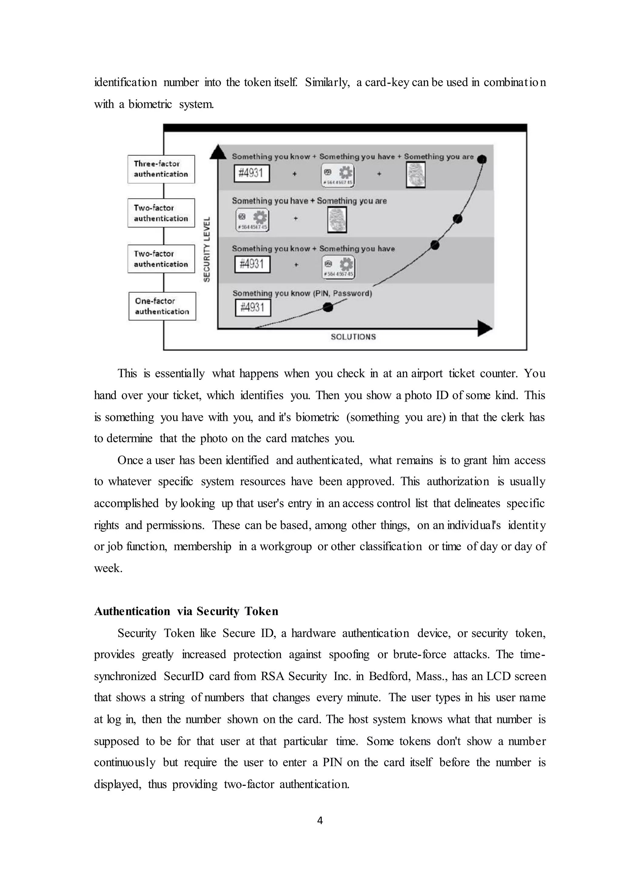 identification number into the token itself. Similarly, a card-key can be used in combinat ion 
with a biometric system. 
This is essentially what happens when you check in at an airport ticket counter. You 
hand over your ticket, which identifies you. Then you show a photo ID of some kind. This 
is something you have with you, and it's biometric (something you are) in that the clerk has 
to determine that the photo on the card matches you. 
Once a user has been identified and authenticated, what remains is to grant him access 
to whatever specific system resources have been approved. This authorization is usually 
accomplished by looking up that user's entry in an access control list that delineates specific 
rights and permissions. These can be based, among other things, on an individual's identit y 
or job function, membership in a workgroup or other classification or time of day or day of 
week. 
4 
Authentication via Security Token 
Security Token like Secure ID, a hardware authentication device, or security token, 
provides greatly increased protection against spoofing or brute-force attacks. The time-synchronized 
SecurID card from RSA Security Inc. in Bedford, Mass., has an LCD screen 
that shows a string of numbers that changes every minute. The user types in his user name 
at log in, then the number shown on the card. The host system knows what that number is 
supposed to be for that user at that particular time. Some tokens don't show a number 
continuously but require the user to enter a PIN on the card itself before the number is 
displayed, thus providing two-factor authentication. 
 