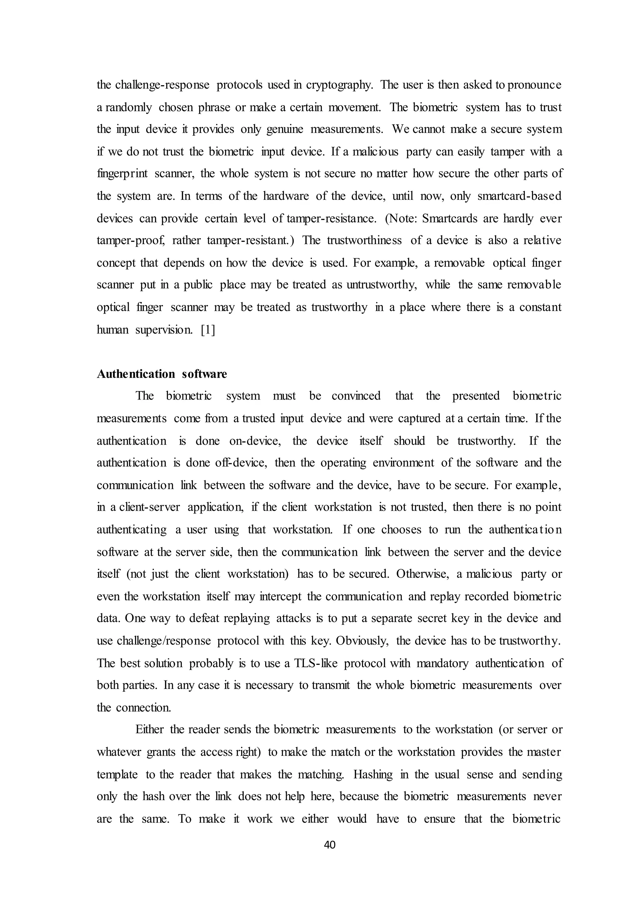 the challenge-response protocols used in cryptography. The user is then asked to pronounce 
a randomly chosen phrase or make a certain movement. The biometric system has to trust 
the input device it provides only genuine measurements. We cannot make a secure system 
if we do not trust the biometric input device. If a malicious party can easily tamper with a 
fingerprint scanner, the whole system is not secure no matter how secure the other parts of 
the system are. In terms of the hardware of the device, until now, only smartcard-based 
devices can provide certain level of tamper-resistance. (Note: Smartcards are hardly ever 
tamper-proof, rather tamper-resistant.) The trustworthiness of a device is also a relative 
concept that depends on how the device is used. For example, a removable optical finger 
scanner put in a public place may be treated as untrustworthy, while the same removable 
optical finger scanner may be treated as trustworthy in a place where there is a constant 
human supervision. [1] 
40 
Authentication software 
The biometric system must be convinced that the presented biometric 
measurements come from a trusted input device and were captured at a certain time. If the 
authentication is done on-device, the device itself should be trustworthy. If the 
authentication is done off-device, then the operating environment of the software and the 
communication link between the software and the device, have to be secure. For example, 
in a client-server application, if the client workstation is not trusted, then there is no point 
authenticating a user using that workstation. If one chooses to run the authentica t ion 
software at the server side, then the communication link between the server and the device 
itself (not just the client workstation) has to be secured. Otherwise, a malicious party or 
even the workstation itself may intercept the communication and replay recorded biometric 
data. One way to defeat replaying attacks is to put a separate secret key in the device and 
use challenge/response protocol with this key. Obviously, the device has to be trustworthy. 
The best solution probably is to use a TLS-like protocol with mandatory authentication of 
both parties. In any case it is necessary to transmit the whole biometric measurements over 
the connection. 
Either the reader sends the biometric measurements to the workstation (or server or 
whatever grants the access right) to make the match or the workstation provides the master 
template to the reader that makes the matching. Hashing in the usual sense and sending 
only the hash over the link does not help here, because the biometric measurements never 
are the same. To make it work we either would have to ensure that the biometric 
 