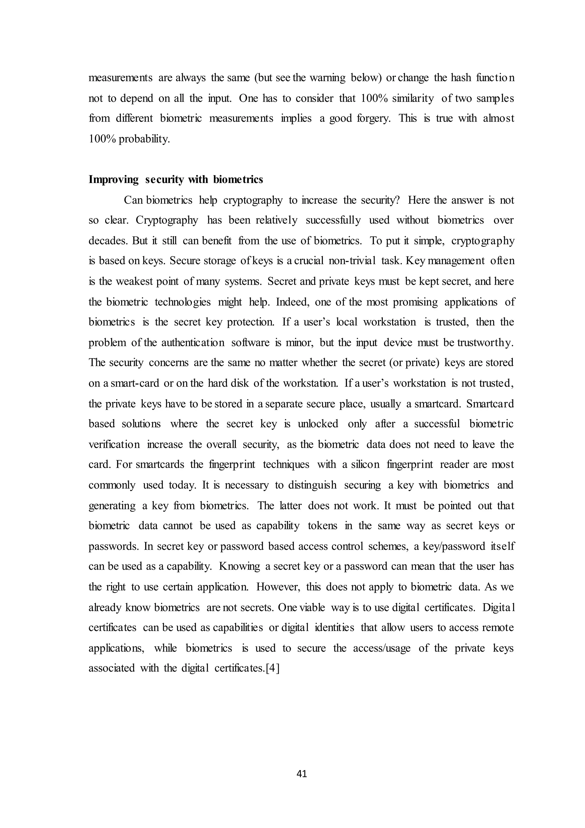 measurements are always the same (but see the warning below) or change the hash function 
not to depend on all the input. One has to consider that 100% similarity of two samples 
from different biometric measurements implies a good forgery. This is true with almost 
100% probability. 
41 
Improving security with biometrics 
Can biometrics help cryptography to increase the security? Here the answer is not 
so clear. Cryptography has been relatively successfully used without biometrics over 
decades. But it still can benefit from the use of biometrics. To put it simple, cryptography 
is based on keys. Secure storage of keys is a crucial non-trivial task. Key management often 
is the weakest point of many systems. Secret and private keys must be kept secret, and here 
the biometric technologies might help. Indeed, one of the most promising applications of 
biometrics is the secret key protection. If a user’s local workstation is trusted, then the 
problem of the authentication software is minor, but the input device must be trustworthy. 
The security concerns are the same no matter whether the secret (or private) keys are stored 
on a smart-card or on the hard disk of the workstation. If a user’s workstation is not trusted, 
the private keys have to be stored in a separate secure place, usually a smartcard. Smartcard 
based solutions where the secret key is unlocked only after a successful biometric 
verification increase the overall security, as the biometric data does not need to leave the 
card. For smartcards the fingerprint techniques with a silicon fingerprint reader are most 
commonly used today. It is necessary to distinguish securing a key with biometrics and 
generating a key from biometrics. The latter does not work. It must be pointed out that 
biometric data cannot be used as capability tokens in the same way as secret keys or 
passwords. In secret key or password based access control schemes, a key/password itself 
can be used as a capability. Knowing a secret key or a password can mean that the user has 
the right to use certain application. However, this does not apply to biometric data. As we 
already know biometrics are not secrets. One viable way is to use digital certificates. Digita l 
certificates can be used as capabilities or digital identities that allow users to access remote 
applications, while biometrics is used to secure the access/usage of the private keys 
associated with the digital certificates.[4] 
 