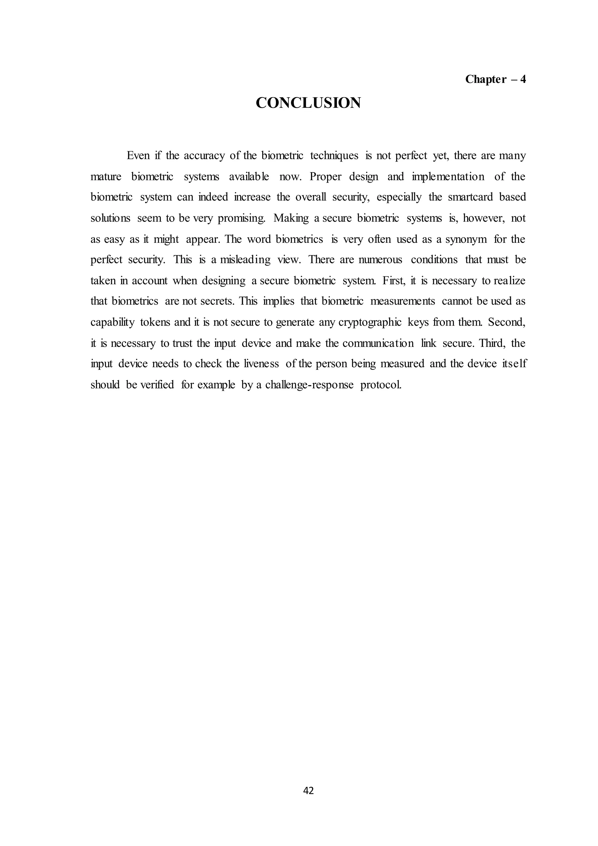 42 
Chapter – 4 
CONCLUSION 
Even if the accuracy of the biometric techniques is not perfect yet, there are many 
mature biometric systems available now. Proper design and implementation of the 
biometric system can indeed increase the overall security, especially the smartcard based 
solutions seem to be very promising. Making a secure biometric systems is, however, not 
as easy as it might appear. The word biometrics is very often used as a synonym for the 
perfect security. This is a misleading view. There are numerous conditions that must be 
taken in account when designing a secure biometric system. First, it is necessary to realize 
that biometrics are not secrets. This implies that biometric measurements cannot be used as 
capability tokens and it is not secure to generate any cryptographic keys from them. Second, 
it is necessary to trust the input device and make the communication link secure. Third, the 
input device needs to check the liveness of the person being measured and the device itself 
should be verified for example by a challenge-response protocol. 
 