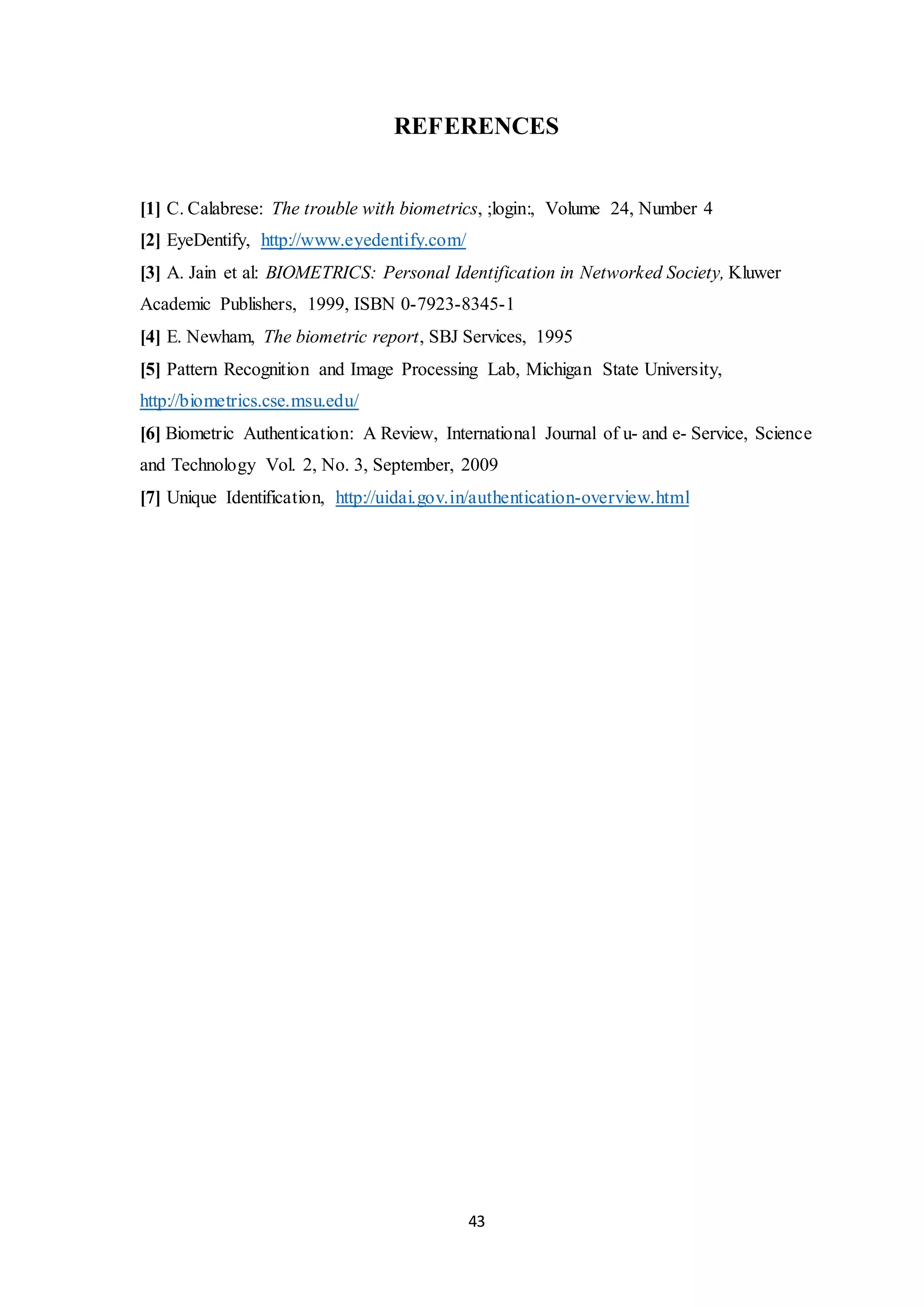 REFERENCES 
[1] C. Calabrese: The trouble with biometrics, ;login:, Volume 24, Number 4 
[2] EyeDentify, http://www.eyedentify.com/ 
[3] A. Jain et al: BIOMETRICS: Personal Identification in Networked Society, Kluwer 
Academic Publishers, 1999, ISBN 0-7923-8345-1 
[4] E. Newham, The biometric report, SBJ Services, 1995 
[5] Pattern Recognition and Image Processing Lab, Michigan State University, 
http://biometrics.cse.msu.edu/ 
[6] Biometric Authentication: A Review, International Journal of u- and e- Service, Science 
and Technology Vol. 2, No. 3, September, 2009 
[7] Unique Identification, http://uidai.gov.in/authentication-overview.html 
43 
