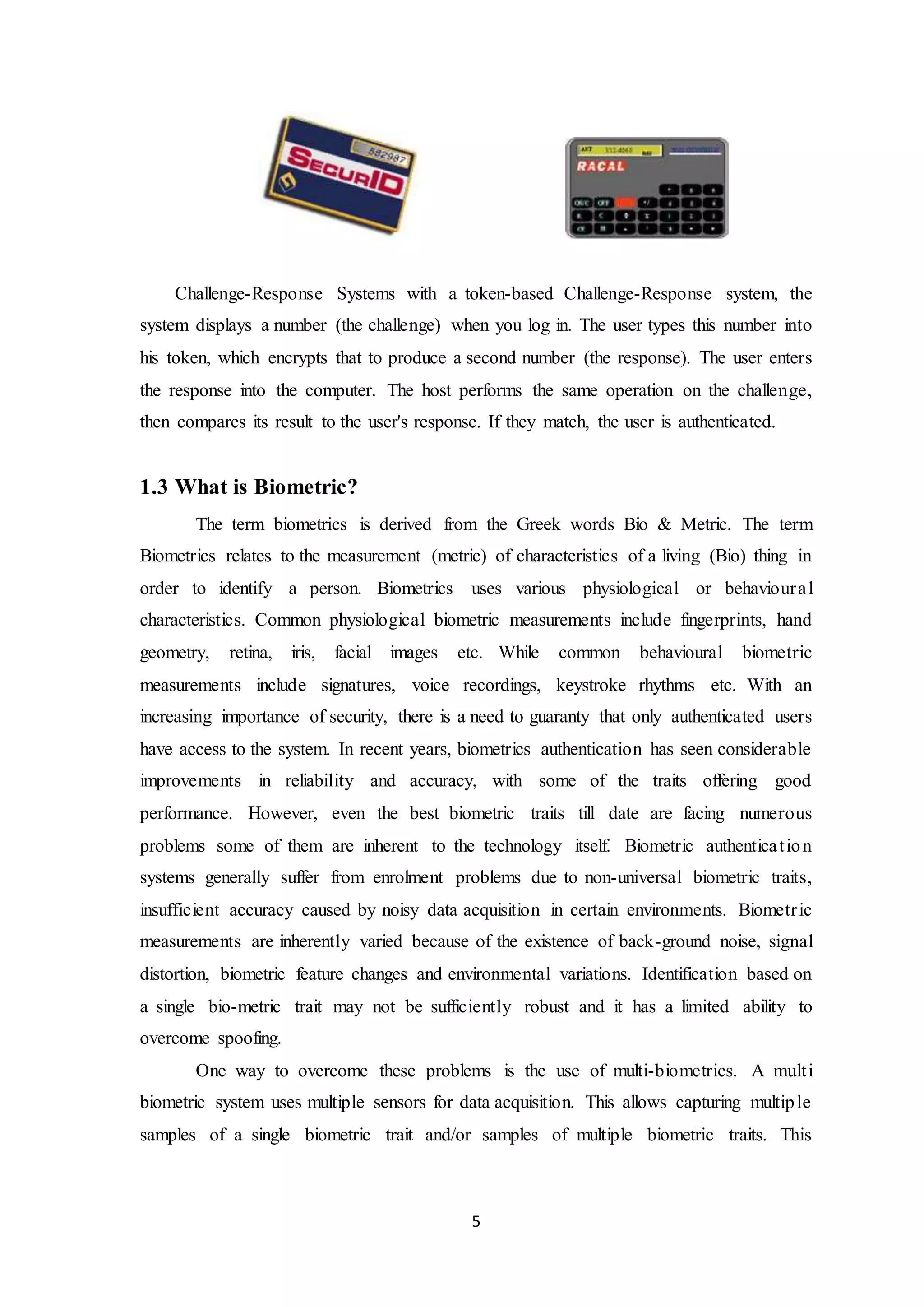 Challenge-Response Systems with a token-based Challenge-Response system, the 
system displays a number (the challenge) when you log in. The user types this number into 
his token, which encrypts that to produce a second number (the response). The user enters 
the response into the computer. The host performs the same operation on the challenge, 
then compares its result to the user's response. If they match, the user is authenticated. 
5 
1.3 What is Biometric? 
The term biometrics is derived from the Greek words Bio & Metric. The term 
Biometrics relates to the measurement (metric) of characteristics of a living (Bio) thing in 
order to identify a person. Biometrics uses various physiological or behavioura l 
characteristics. Common physiological biometric measurements include fingerprints, hand 
geometry, retina, iris, facial images etc. While common behavioural biometric 
measurements include signatures, voice recordings, keystroke rhythms etc. With an 
increasing importance of security, there is a need to guaranty that only authenticated users 
have access to the system. In recent years, biometrics authentication has seen considerable 
improvements in reliability and accuracy, with some of the traits offering good 
performance. However, even the best biometric traits till date are facing numerous 
problems some of them are inherent to the technology itself. Biometric authentica t ion 
systems generally suffer from enrolment problems due to non-universal biometric traits, 
insufficient accuracy caused by noisy data acquisition in certain environments. Biometr ic 
measurements are inherently varied because of the existence of back-ground noise, signal 
distortion, biometric feature changes and environmental variations. Identification based on 
a single bio-metric trait may not be sufficiently robust and it has a limited ability to 
overcome spoofing. 
One way to overcome these problems is the use of multi-biometrics. A mult i 
biometric system uses multiple sensors for data acquisition. This allows capturing multiple 
samples of a single biometric trait and/or samples of multiple biometric traits. This 
 