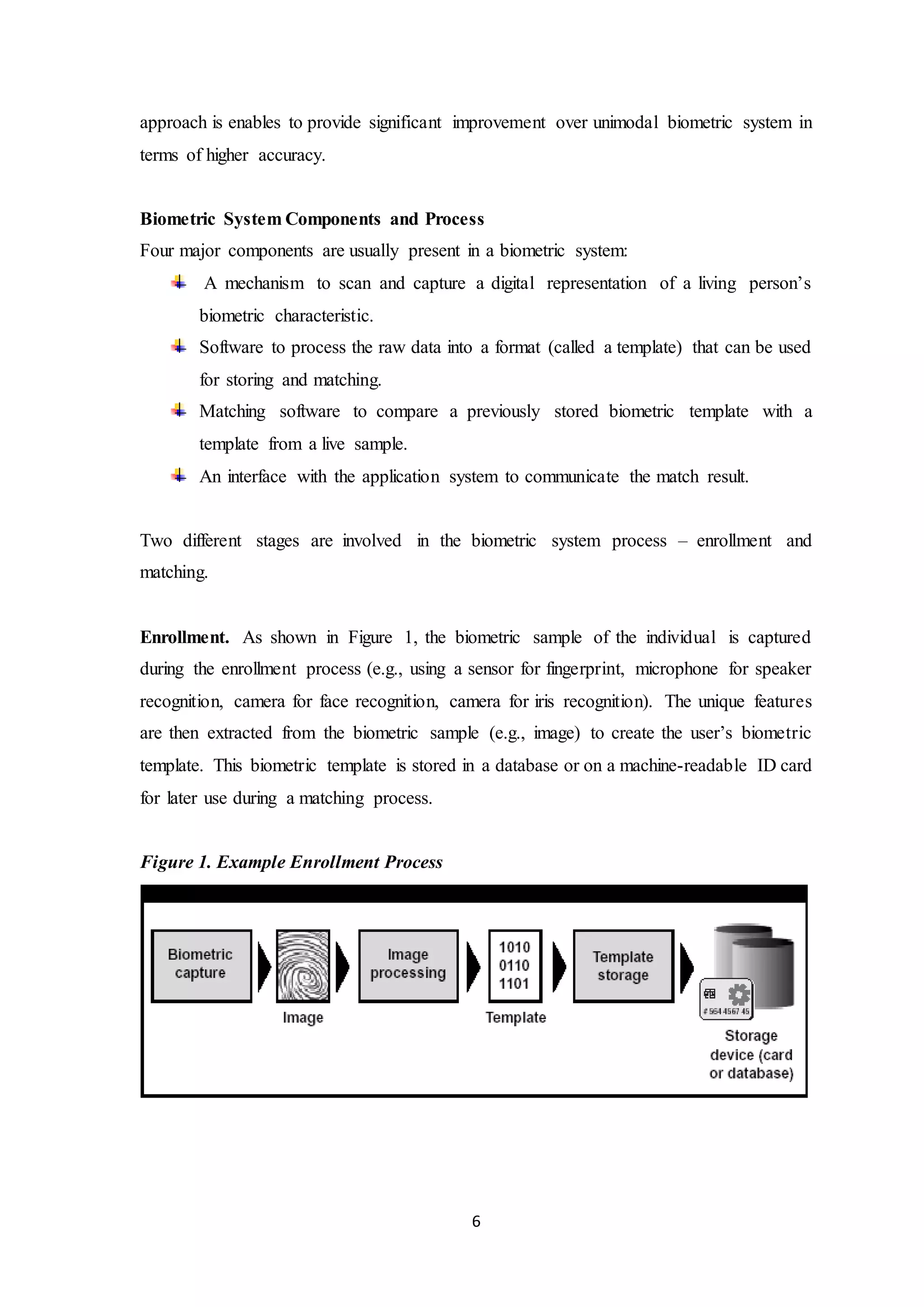 approach is enables to provide significant improvement over unimodal biometric system in 
terms of higher accuracy. 
Biometric System Components and Process 
Four major components are usually present in a biometric system: 
A mechanism to scan and capture a digital representation of a living person’s 
biometric characteristic. 
Software to process the raw data into a format (called a template) that can be used 
for storing and matching. 
Matching software to compare a previously stored biometric template with a 
template from a live sample. 
An interface with the application system to communicate the match result. 
Two different stages are involved in the biometric system process – enrollment and 
matching. 
Enrollment. As shown in Figure 1, the biometric sample of the individual is captured 
during the enrollment process (e.g., using a sensor for fingerprint, microphone for speaker 
recognition, camera for face recognition, camera for iris recognition). The unique features 
are then extracted from the biometric sample (e.g., image) to create the user’s biometric 
template. This biometric template is stored in a database or on a machine-readable ID card 
for later use during a matching process. 
6 
Figure 1. Example Enrollment Process 
 