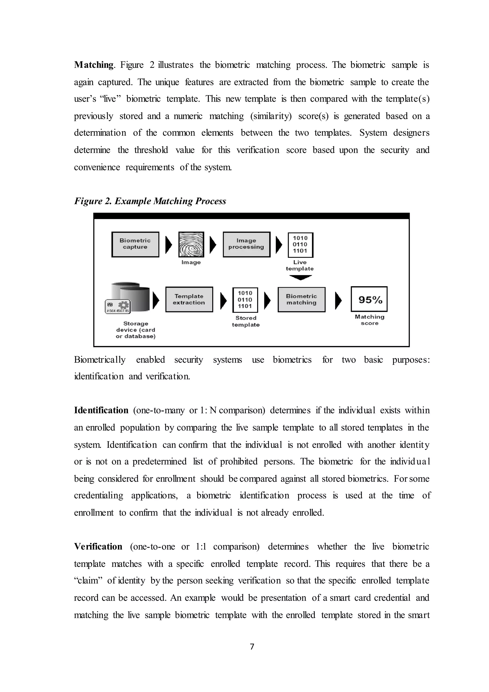 Matching. Figure 2 illustrates the biometric matching process. The biometric sample is 
again captured. The unique features are extracted from the biometric sample to create the 
user’s “live” biometric template. This new template is then compared with the template(s) 
previously stored and a numeric matching (similarity) score(s) is generated based on a 
determination of the common elements between the two templates. System designers 
determine the threshold value for this verification score based upon the security and 
convenience requirements of the system. 
7 
Figure 2. Example Matching Process 
Biometrically enabled security systems use biometrics for two basic purposes: 
identification and verification. 
Identification (one-to-many or 1: N comparison) determines if the individual exists within 
an enrolled population by comparing the live sample template to all stored templates in the 
system. Identification can confirm that the individual is not enrolled with another identit y 
or is not on a predetermined list of prohibited persons. The biometric for the individua l 
being considered for enrollment should be compared against all stored biometrics. For some 
credentialing applications, a biometric identification process is used at the time of 
enrollment to confirm that the individual is not already enrolled. 
Verification (one-to-one or 1:1 comparison) determines whether the live biometric 
template matches with a specific enrolled template record. This requires that there be a 
“claim” of identity by the person seeking verification so that the specific enrolled template 
record can be accessed. An example would be presentation of a smart card credential and 
matching the live sample biometric template with the enrolled template stored in the smart 
 