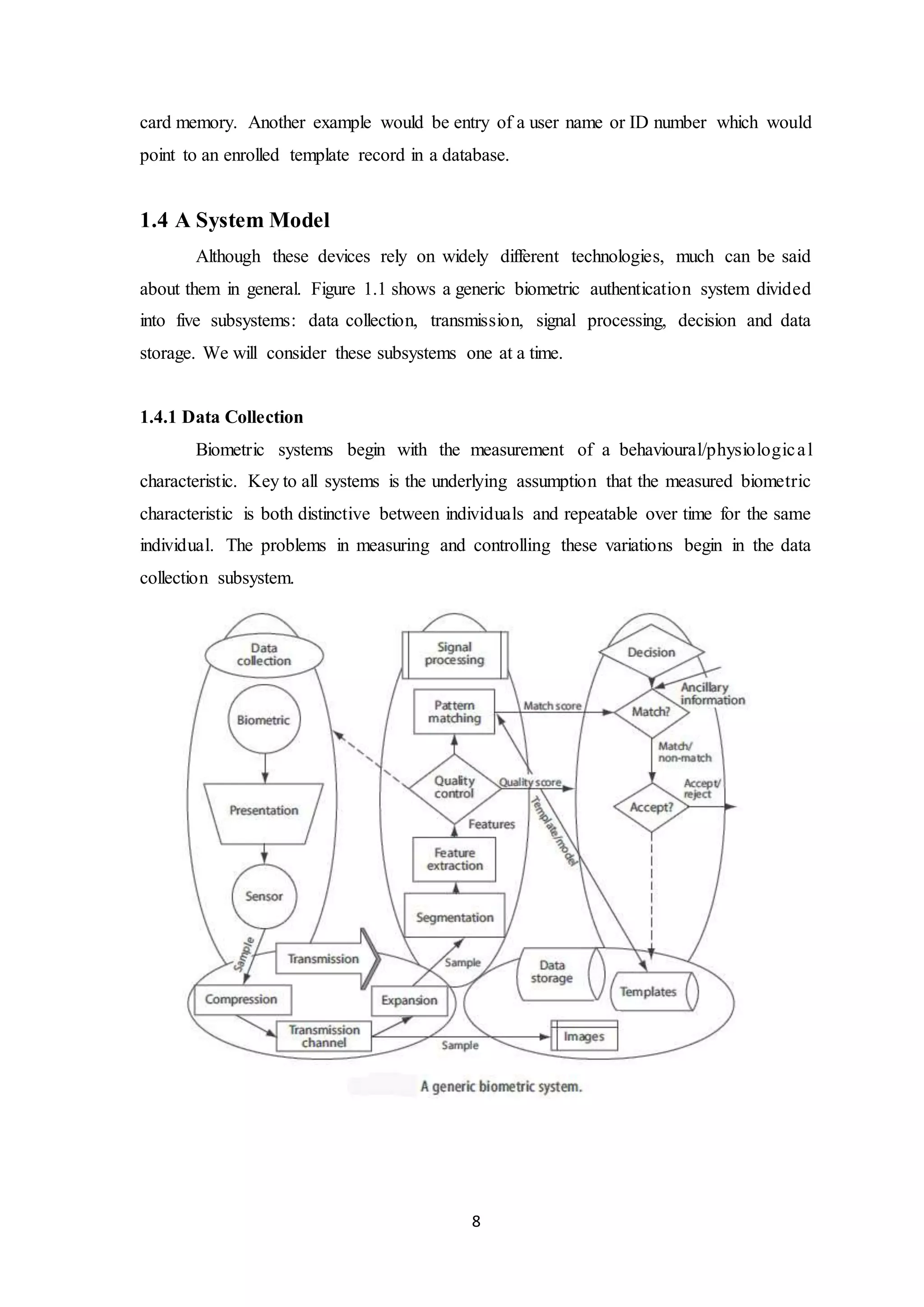 card memory. Another example would be entry of a user name or ID number which would 
point to an enrolled template record in a database. 
8 
1.4 A System Model 
Although these devices rely on widely different technologies, much can be said 
about them in general. Figure 1.1 shows a generic biometric authentication system divided 
into five subsystems: data collection, transmission, signal processing, decision and data 
storage. We will consider these subsystems one at a time. 
1.4.1 Data Collection 
Biometric systems begin with the measurement of a behavioural/physiologic a l 
characteristic. Key to all systems is the underlying assumption that the measured biometric 
characteristic is both distinctive between individuals and repeatable over time for the same 
individual. The problems in measuring and controlling these variations begin in the data 
collection subsystem. 
 