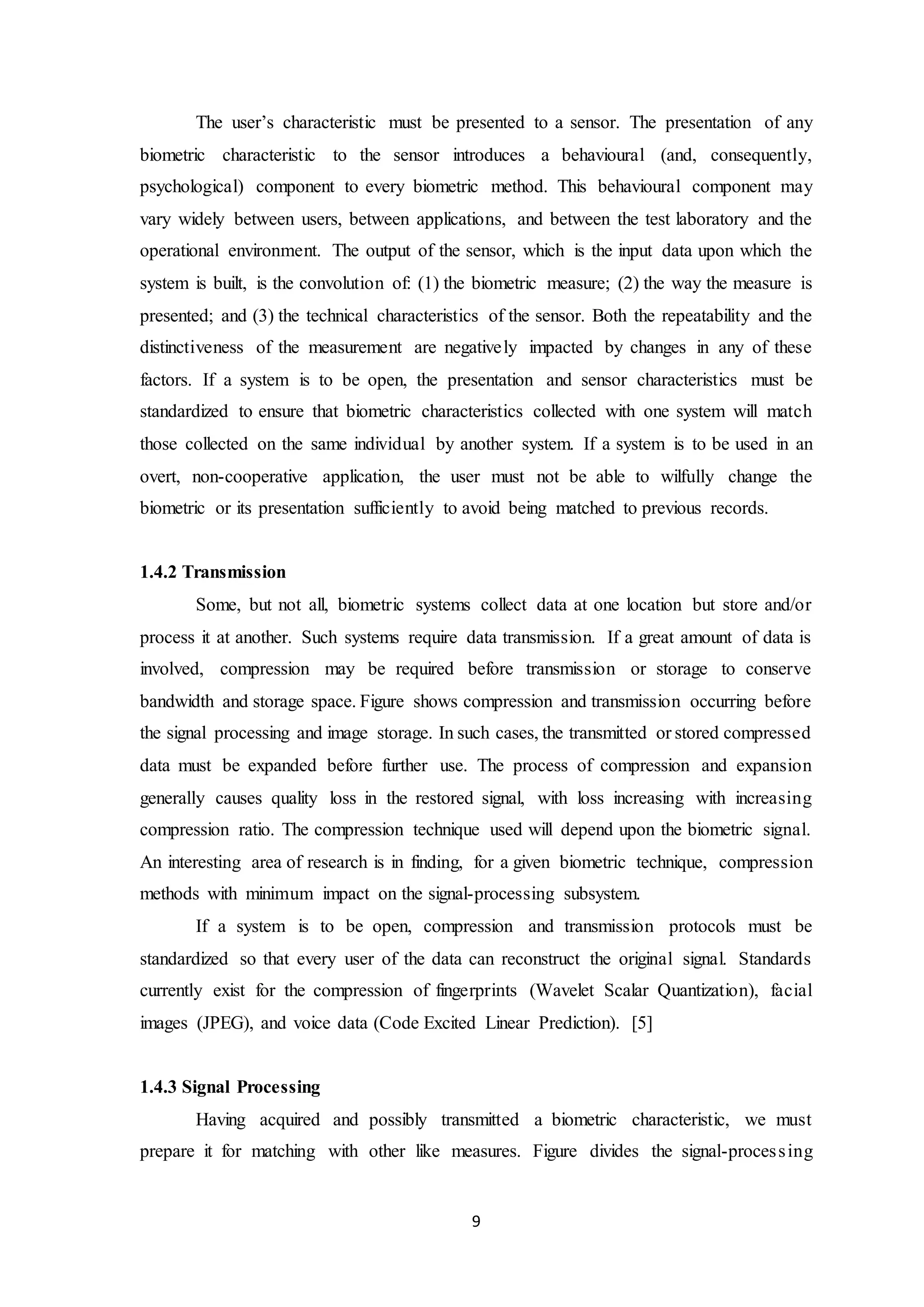 The user’s characteristic must be presented to a sensor. The presentation of any 
biometric characteristic to the sensor introduces a behavioural (and, consequently, 
psychological) component to every biometric method. This behavioural component may 
vary widely between users, between applications, and between the test laboratory and the 
operational environment. The output of the sensor, which is the input data upon which the 
system is built, is the convolution of: (1) the biometric measure; (2) the way the measure is 
presented; and (3) the technical characteristics of the sensor. Both the repeatability and the 
distinctiveness of the measurement are negatively impacted by changes in any of these 
factors. If a system is to be open, the presentation and sensor characteristics must be 
standardized to ensure that biometric characteristics collected with one system will match 
those collected on the same individual by another system. If a system is to be used in an 
overt, non-cooperative application, the user must not be able to wilfully change the 
biometric or its presentation sufficiently to avoid being matched to previous records. 
9 
1.4.2 Transmission 
Some, but not all, biometric systems collect data at one location but store and/or 
process it at another. Such systems require data transmission. If a great amount of data is 
involved, compression may be required before transmission or storage to conserve 
bandwidth and storage space. Figure shows compression and transmission occurring before 
the signal processing and image storage. In such cases, the transmitted or stored compressed 
data must be expanded before further use. The process of compression and expansion 
generally causes quality loss in the restored signal, with loss increasing with increasing 
compression ratio. The compression technique used will depend upon the biometric signal. 
An interesting area of research is in finding, for a given biometric technique, compression 
methods with minimum impact on the signal-processing subsystem. 
If a system is to be open, compression and transmission protocols must be 
standardized so that every user of the data can reconstruct the original signal. Standards 
currently exist for the compression of fingerprints (Wavelet Scalar Quantization), facial 
images (JPEG), and voice data (Code Excited Linear Prediction). [5] 
1.4.3 Signal Processing 
Having acquired and possibly transmitted a biometric characteristic, we must 
prepare it for matching with other like measures. Figure divides the signal-proces s ing 
 