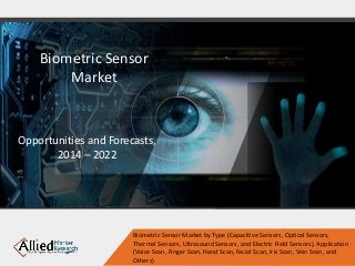 Biometric Sensor
Market
Opportunities and Forecasts,
2014 – 2022
Biometric Sensor Market by Type (Capacitive Sensors, Optical Sensors,
Thermal Sensors, Ultrasound Sensors, and Electric Field Sensors), Application
(Voice Scan, Finger Scan, Hand Scan, Facial Scan, Iris Scan, Vein Scan, and
Others)
 