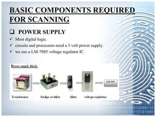 BASIC COMPONENTS REQUIRED
FOR SCANNING
 POWER SUPPLY
 Most digital logic.
 circuits and processors need a 5 volt power supply.
 we use a LM-7805 voltage regulator IC.
 
