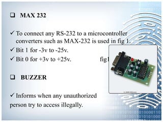  MAX 232
 To connect any RS-232 to a microcontroller
converters such as MAX-232 is used in fig 1.
 Bit 1 for -3v to -25v.
 Bit 0 for +3v to +25v. fig1
 BUZZER
 Informs when any unauthorized
person try to access illegally.
 
