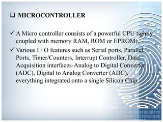  MICROCONTROLLER
 A Micro controller consists of a powerful CPU tightly
coupled with memory RAM, ROM or EPROM),
 Various I / O features such as Serial ports, Parallel
Ports, Timer/Counters, Interrupt Controller, Data
Acquisition interfaces-Analog to Digital Converter
(ADC), Digital to Analog Converter (ADC),
everything integrated onto a single Silicon Chip.
 