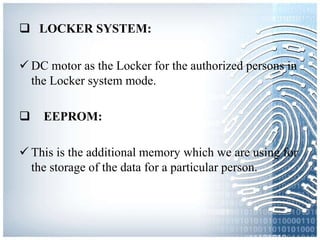  LOCKER SYSTEM:
 DC motor as the Locker for the authorized persons in
the Locker system mode.
 EEPROM:
 This is the additional memory which we are using for
the storage of the data for a particular person.
 