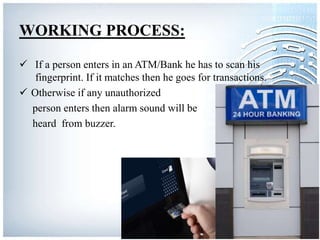 WORKING PROCESS:
 If a person enters in an ATM/Bank he has to scan his
fingerprint. If it matches then he goes for transactions.
 Otherwise if any unauthorized
person enters then alarm sound will be
heard from buzzer.
 