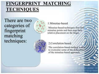 FINGERPRINT MATCHING
TECHNIQUES
There are two
categories of
fingerprint
matching
techniques:
1.Minutiae-based
Minutiae-based techniques first find
minutiae points and then map their
relative placement on the finger.
2.Correlation based.
The correlation-based method is able
to overcome some of the difficulties
of the minutiae-based approach.
 