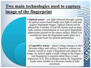 Two main technologies used to capture
image of the fingerprint
1.Optical sensor – use light refracted through a prism.
An optical sensor based reader uses light to read and
acquire fingerprint images. Optical sensors can be
affected by a number of real life factors such as stray
light, surface contamination or even prior fingerprint
impressions present on the sensor surface. Hence it is
essential to clean the fingerprint reader glass on a
regular basis for optimal performance.
2.Capacitive sensor – detect voltage changes in skin
between ridges and valleys. Capacitive sensors use
electric current to sense a fingerprint and capture the
image. As sensors apply a small voltage to the finger, a
real fingerprint is required rather than a visual
impression of it. This technique makes the fingerprint
reader more reliable as it becomes harder to fake
enrolment.
 