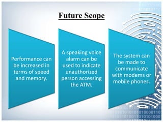 Future Scope
Performance can
be increased in
terms of speed
and memory.
A speaking voice
alarm can be
used to indicate
unauthorized
person accessing
the ATM.
The system can
be made to
communicate
with modems or
mobile phones.
 