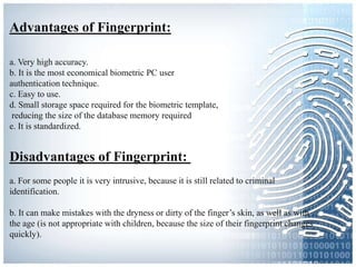 Advantages of Fingerprint:
a. Very high accuracy.
b. It is the most economical biometric PC user
authentication technique.
c. Easy to use.
d. Small storage space required for the biometric template,
reducing the size of the database memory required
e. It is standardized.
Disadvantages of Fingerprint:
a. For some people it is very intrusive, because it is still related to criminal
identification.
b. It can make mistakes with the dryness or dirty of the finger’s skin, as well as with
the age (is not appropriate with children, because the size of their fingerprint changes
quickly).
 