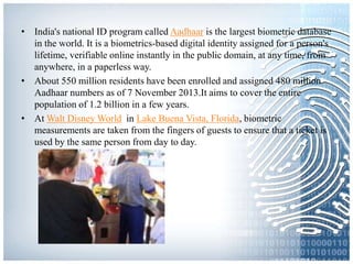 • India's national ID program called Aadhaar is the largest biometric database
in the world. It is a biometrics-based digital identity assigned for a person's
lifetime, verifiable online instantly in the public domain, at any time, from
anywhere, in a paperless way.
• About 550 million residents have been enrolled and assigned 480 million
Aadhaar numbers as of 7 November 2013.It aims to cover the entire
population of 1.2 billion in a few years.
• At Walt Disney World in Lake Buena Vista, Florida, biometric
measurements are taken from the fingers of guests to ensure that a ticket is
used by the same person from day to day.
 