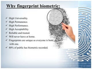 Why fingerprint biometric:
 High Universality.
 High Permanence.
 High Performance.
 High Acceptability.
 Reliable and trusted.
 Will never leave at home.
 Fingerprints are unique as everyone is born
with one.
 80% of public has biometric recorded.
 