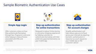 ©2018 Visa. All rights reserved.10
Offer customers choice on how
they authenticate themselves
through face, fingerprint, and voice
while helping to reduce friction
associated with PINs and
passwords
Designed to reduce friction during
e-commerce shopping experiences
by helping customers to
authenticate themselves with their
preferred supported biometrics via
your mobile app
Simplify authentication and
help reduce exposure to fraud
across your channels by requiring
biometric authentication in
response to a push request to
your mobile app on the
customer’s device
Sample Biometric Authentication Use Cases
Simple App Login Step-up authentication
for online transactions
Step-up authentication
for account changes
These materials and best practice recommendations are provided for informational purposes only and should not be relied upon for marketing, legal, regulatory or other advice. Recommended marketing
materials should be independently evaluated in light of your specific business needs and any applicable laws and regulations. Visa is not responsible for your use of the marketing materials, best practice
recommendations, or other information, including errors of any kind, contained in this document
 