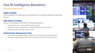 ©2018 Visa. All rights reserved.13
Highly Available
Visa manages the redundancy and failover for a highly available production
service
FIDO Alliance Certified
Server is compliant with FIDO® UAF specifications*
• Compatible with certified FIDO authenticators
• Allows for secure registration of FIDO authenticators to servers
• Supports login and step-up use-cases
Authentication Management Tools
• Create and manage multiple policies for enrollment and authentication
• Manage multiple applications across different platforms (iOS, Android)
API and hosted server
* As of this webinar
Visa ID Intelligence Biometrics
©2018 Visa. All rights reserved.
 