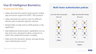 ©2018 Visa. All rights reserved.14
• Helps eliminate the need to build specific mobile
app and server support for FIDO® UAF protocol
• Helps eliminate the need to code for different
devices with a hardware agnostic solution
• Mobile SDKs to help enforce FIDO policies in the
application
• Add additional authentication capabilities such as
face and voice, designed to allow customers to
select their preferred biometric modality
• Help verify the biometric, device, and app during
each authentication event*
*if user uses a biometric authenticator
Android and iOS SDKs
Visa ID Intelligence Biometrics
Multi-factor authentication policies
High risk (transfer funds)
Allowed
Not Allowed
Silent
and
PinPin
Low risk (view accounts)
Allowed
Pin
Silent
 