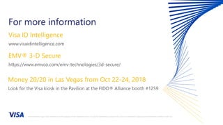 For more information
Visa ID Intelligence
www.visaidintelligence.com
EMV® 3-D Secure
https://www.emvco.com/emv-technologies/3d-secure/
Money 20/20 in Las Vegas from Oct 22-24, 2018
Look for the Visa kiosk in the Pavilion at the FIDO® Alliance booth #1259
All brand names, logos and/or trademarks are the property of their respective owners, are used for identification purposes only, and do not necessarily imply product endorsement or affiliation with Visa.
 