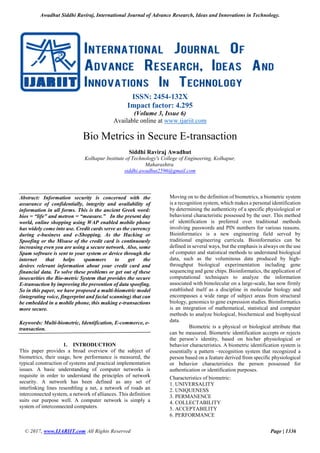 Awadhut Siddhi Raviraj, International Journal of Advance Research, Ideas and Innovations in Technology.
© 2017, www.IJARIIT.com All Rights Reserved Page | 1336
ISSN: 2454-132X
Impact factor: 4.295
(Volume 3, Issue 6)
Available online at www.ijariit.com
Bio Metrics in Secure E-transaction
Siddhi Raviraj Awadhut
Kolhapur Institute of Technology's College of Engineering, Kolhapur,
Maharashtra
siddhi.awadhut2596@gmail.com
Abstract: Information security is concerned with the
assurance of confidentially, integrity and availability of
information in all forms. This is the ancient Greek word:
bios = “life” and metron = “measure.” In the present day
world, online shopping using WAP enabled mobile phone
has widely come into use. Credit cards serve as the currency
during e-business and e-Shopping. As the Hacking or
Spoofing or the Misuse of the credit card is continuously
increasing even you are using a secure network. Also, some
Spam software is sent to your system or device through the
internet that helps spammers to get the
desires relevant information about your credit card and
financial data. To solve these problems or get out of these
insecurities the Bio-metric System that provides the secure
E-transaction by improving the prevention of data spoofing.
So in this paper, we have proposed a multi-biometric model
(integrating voice, fingerprint and facial scanning) that can
be embedded in a mobile phone, this making e-transactions
more secure.
Keywords: Multi-biometric, Identification, E-commerce, e-
transaction.
1. INTRODUCTION
This paper provides a broad overview of the subject of
biometrics, their usage, how performance is measured, the
typical construction of systems and practical implementation
issues. A basic understanding of computer networks is
requisite in order to understand the principles of network
security. A network has been defined as any set of
interlinking lines resembling a net, a network of roads an
interconnected system, a network of alliances. This definition
suits our purpose well. A computer network is simply a
system of interconnected computers.
Moving on to the definition of biometrics, a biometric system
is a recognition system, which makes a personal identification
by determining the authenticity of a specific physiological or
behavioral characteristic possessed by the user. This method
of identification is preferred over traditional methods
involving passwords and PIN numbers for various reasons.
Bioinformatics is a new engineering field served by
traditional engineering curricula. Bioinformatics can be
defined in several ways, but the emphasis is always on the use
of computer and statistical methods to understand biological
data, such as the voluminous data produced by high-
throughput biological experimentation including gene
sequencing and gene chips. Bioinformatics, the application of
computational techniques to analyze the information
associated with bimolecular on a large-scale, has now firmly
established itself as a discipline in molecular biology and
encompasses a wide range of subject areas from structural
biology, genomics to gene expression studies. Bioinformatics
is an integration of mathematical, statistical and computer
methods to analyze biological, biochemical and biophysical
data.
Biometric is a physical or biological attribute that
can be measured. Biometric identification accepts or rejects
the person’s identity, based on his/her physiological or
behavior characteristics. A biometric identification system is
essentially a pattern –recognition system that recognized a
person based on a feature derived from specific physiological
or behavior characteristics the person possessed for
authentication or identification purposes.
Characteristics of biometric:
1. UNIVERSALITY
2. UNIQUENESS
3. PERMANENCE
4. COLLECTABILITY
5. ACCEPTABILITY
6. PERFORMANCE
 