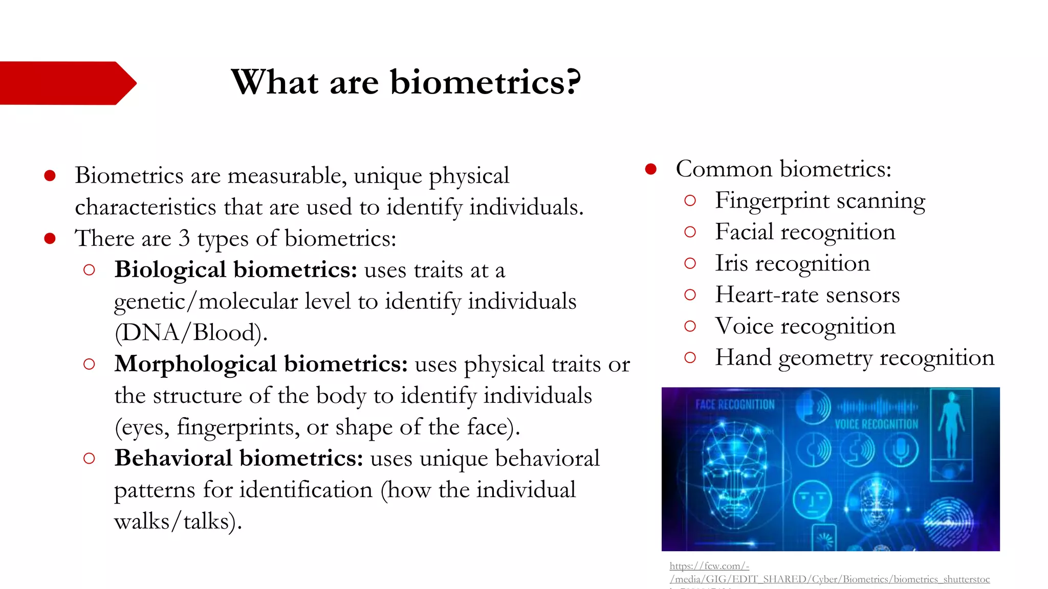What are biometrics?
● Biometrics are measurable, unique physical
characteristics that are used to identify individuals.
● There are 3 types of biometrics:
○ Biological biometrics: uses traits at a
genetic/molecular level to identify individuals
(DNA/Blood).
○ Morphological biometrics: uses physical traits or
the structure of the body to identify individuals
(eyes, fingerprints, or shape of the face).
○ Behavioral biometrics: uses unique behavioral
patterns for identification (how the individual
walks/talks).
● Common biometrics:
○ Fingerprint scanning
○ Facial recognition
○ Iris recognition
○ Heart-rate sensors
○ Voice recognition
○ Hand geometry recognition
https://fcw.com/-
/media/GIG/EDIT_SHARED/Cyber/Biometrics/biometrics_shutterstoc
 