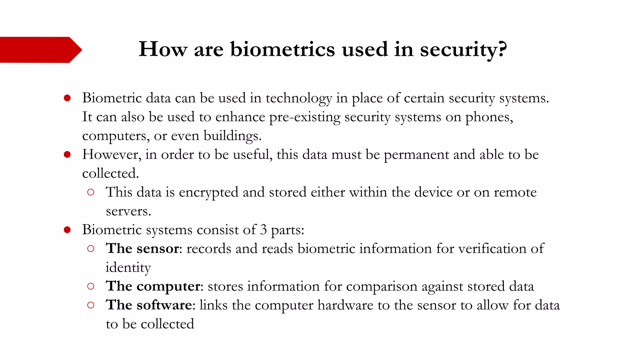 How are biometrics used in security?
● Biometric data can be used in technology in place of certain security systems.
It can also be used to enhance pre-existing security systems on phones,
computers, or even buildings.
● However, in order to be useful, this data must be permanent and able to be
collected.
○ This data is encrypted and stored either within the device or on remote
servers.
● Biometric systems consist of 3 parts:
○ The sensor: records and reads biometric information for verification of
identity
○ The computer: stores information for comparison against stored data
○ The software: links the computer hardware to the sensor to allow for data
to be collected
 