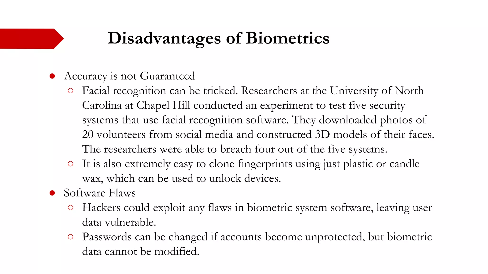 Disadvantages of Biometrics
● Accuracy is not Guaranteed
○ Facial recognition can be tricked. Researchers at the University of North
Carolina at Chapel Hill conducted an experiment to test five security
systems that use facial recognition software. They downloaded photos of
20 volunteers from social media and constructed 3D models of their faces.
The researchers were able to breach four out of the five systems.
○ It is also extremely easy to clone fingerprints using just plastic or candle
wax, which can be used to unlock devices.
● Software Flaws
○ Hackers could exploit any flaws in biometric system software, leaving user
data vulnerable.
○ Passwords can be changed if accounts become unprotected, but biometric
data cannot be modified.
 