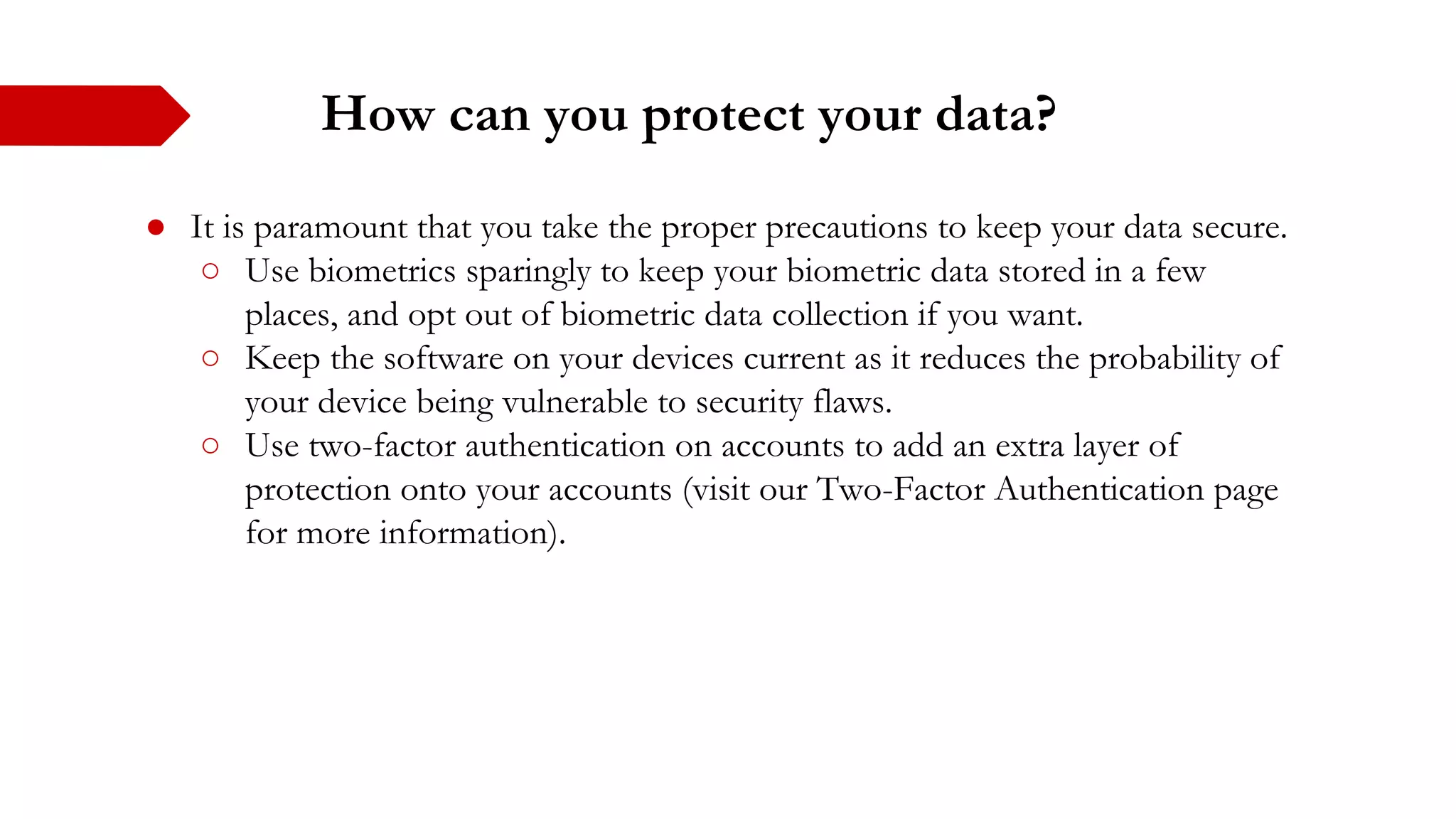 How can you protect your data?
● It is paramount that you take the proper precautions to keep your data secure.
○ Use biometrics sparingly to keep your biometric data stored in a few
places, and opt out of biometric data collection if you want.
○ Keep the software on your devices current as it reduces the probability of
your device being vulnerable to security flaws.
○ Use two-factor authentication on accounts to add an extra layer of
protection onto your accounts (visit our Two-Factor Authentication page
for more information).
 