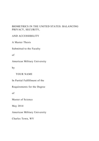BIOMETRICS IN THE UNITED STATES: BALANCING
PRIVACY, SECURITY,
AND ACCESSIBILITY
A Master Thesis
Submitted to the Faculty
of
American Military University
by
YOUR NAME
In Partial Fulfillment of the
Requirements for the Degree
of
Master of Science
May 2014
American Military University
Charles Town, WV
 
