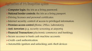 Applications of iris Recognition system
Computer login: the iris as a living password.
National border controls: the iris as a living passport.
Driving licenses and personal certificates.
Internet security, control of access to privileged information.
Premises access control (Home, Office, Laboratory).
Anti-terrorism (e.g. security screening at airports)
Financial Transactions (electronic commerce and banking).
Secure accesses to bank cash machine accounts.
Credit-card authentication.
Automobile ignition and unlocking; anti-theft devices
 