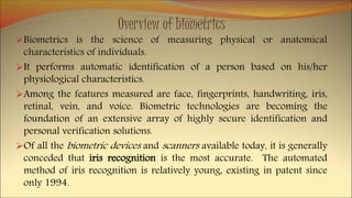 Overview of biometrics
Biometrics is the science of measuring physical or anatomical
characteristics of individuals.
It performs automatic identification of a person based on his/her
physiological characteristics.
Among the features measured are face, fingerprints, handwriting, iris,
retinal, vein, and voice. Biometric technologies are becoming the
foundation of an extensive array of highly secure identification and
personal verification solutions.
Of all the biometric devices and scanners available today, it is generally
conceded that iris recognition is the most accurate. The automated
method of iris recognition is relatively young, existing in patent since
only 1994.
 