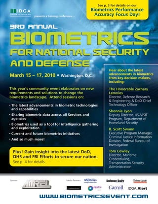See p. 3 for details on our
                                                            Biometrics Performance
                  presents a training conference…             Accuracy Focus Day!

3Rd Annual

Biometrics
for National Security
                                                            TM

and Defense                                                             Hear about the latest
                                                                        advancements in biometrics
March 15 – 17, 2010 • Washington, D.C.                                  from key-decision makers,
                                                                        including:

This year’s community event elaborates on new                           The Honorable Zachary
requirements and solutions to change the                                Lemnios
biometrics landscape. Attend sessions on:                               Director, Defense Research
                                                                        & Engineering & DoD Chief
•   The latest advancements in biometric technologies                   Technology Officer
    and capabilities
                                                                        Shonnie Lyon
•   Sharing biometric data across all Services and                      Deputy Director, US-VISIT
    agencies                                                            Program, Department of
•   Biometrics used as a tool for intelligence gathering                Homeland Security
    and exploitation                                                    B. Scott Swann
•   Current and future biometrics initiatives                           Executive Program Manager,
                                                                        Criminal Justice Information
•   And so much more!                                                   Division, Federal Bureau of
                                                                        Investigation

     Plus! Gain insight into the latest DoD,                            Tom Cowley
                                                                        Director, Maritime
     DHS and FBI Efforts to secure our nation.                          Credentialing,
     See p. 4 for details.                                              Transportation Security
                                                                        Administration


Sponsor:                                  Media Partners:




                      www.biometricsevent.com
 