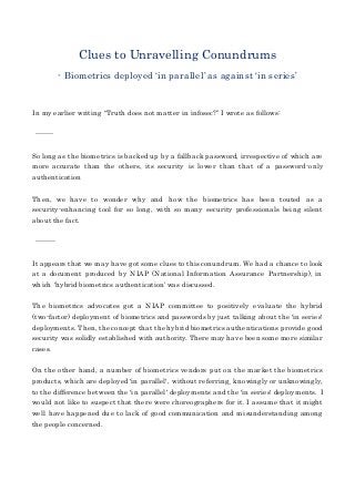 Clues to Unravelling Conundrums
- Biometrics deployed ‘in parallel’ as against ‘in series’
In my earlier writing “Truth does not matter in infosec?” I wrote as follows:
--------
So long as the biometrics is backed up by a fallback password, irrespective of which are
more accurate than the others, its security is lower than that of a password-only
authentication
Then, we have to wonder why and how the biometrics has been touted as a
security-enhancing tool for so long, with so many security professionals being silent
about the fact.
---------
It appears that we may have got some clues to this conundrum. We had a chance to look
at a document produced by NIAP (National Information Assurance Partnership), in
which ‘hybrid biometrics authentication’ was discussed.
The biometrics advocates got a NIAP committee to positively evaluate the hybrid
(two-factor) deployment of biometrics and passwords by just talking about the 'in series'
deployments. Then, the concept that the hybrid biometrics authentications provide good
security was solidly established with authority. There may have been some more similar
cases.
On the other hand, a number of biometrics vendors put on the market the biometrics
products, which are deployed 'in parallel', without referring¸ knowingly or unknowingly,
to the difference between the 'in parallel' deployments and the 'in series' deployments. I
would not like to suspect that there were choreographers for it. I assume that it might
well have happened due to lack of good communication and misunderstanding among
the people concerned.
 