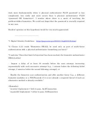 And, more fundamentally, when 'a physical authenticator PLUS password' is less
complicated, less costly and more secure than 'a physical authenticator PLUS
<password OR biometrics>', I wonder where there is a merit of involving the
problem-ridden biometrics. We could not forget that the password is crucially required
in any case.
Readers’ opinions on this hypothesis would be very much appreciated.
………………………………..
*1 Digital Identity Guidelines https://pages.nist.gov/800-63-3/sp800-63b.html
*2 Clause 5.2.3 reads "Biometrics SHALL be used only as part of multi-factor
authentication with a physical authenticator (something you have)."
*3 and also “Once that limit (of rejection) has been reached, the biometric authenticator
SHALL either:
• Impose a delay of at least 30 seconds before the next attempt, increasing
exponentially with each successive attempt (e.g., 1 minute before the following failed
attempt, 2 minutes before the second following attempt), or
• Disable the biometric user authentication and offer another factor (e.g., a different
biometric modality or a PIN/Passcode if it is not already a required factor) if such an
alternative method is already available.”
<Remarks>
‘in series’ deployment = both to pass, And/Conjunction
‘in parallel’ deployment = either to pass, Or/Disjunction
 