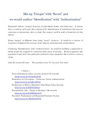Mix up “Unique” with “Secret” and
we would confuse “Identification” with “Authentication”
Biometrics follows “unique” features of individuals’ bodies and behaviors. It means
that it could be well used when deployed for identification of individuals who may be
conscious or unconscious, alive or dead. Due respect could be paid to biometrics in this
sphere.
Being “unique” is different from being “secret”, however. It would be a misuse of
biometrics if deployed for security of the identity authentication of individuals.
Confusing “Identification” with “Authentication”, we would be building a sandcastle in
which people are trapped in a nefarious false sense of security. However gigantic and
grandiose it may look, the sandcastle could melt away altogether when we have a heavy
storm.
And, the storm will come. The question is not “if”, but just “how soon”.
< Videos >
Turn off biometrics where security matters (30 seconds)
https://youtu.be/7UAgtPtmUbk
Biometrics in Cyber Space - "below-one" factor authentication
https://youtu.be/wuhB5vxKYlg
Six Reasons to Believe Biometrics Don't Ruin Cyber Security
https://youtu.be/lODTiO2k8ws
Password-free Life - Utopia or Dystopia? (30 seconds)
https://youtu.be/UJDBZpX1a0U
Password Predicament and Expanded Password System
https://youtu.be/-KEE2VdDnY0
 