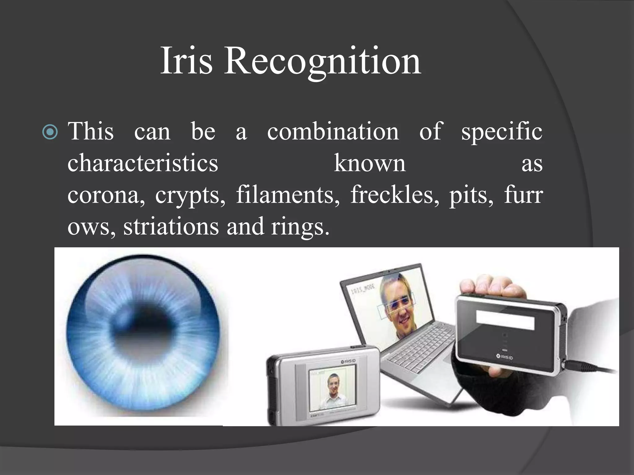 Iris Recognition
   This can be a combination of specific
    characteristics            known             as
    corona, crypts, filaments, freckles, pits, furr
    ows, striations and rings.
 