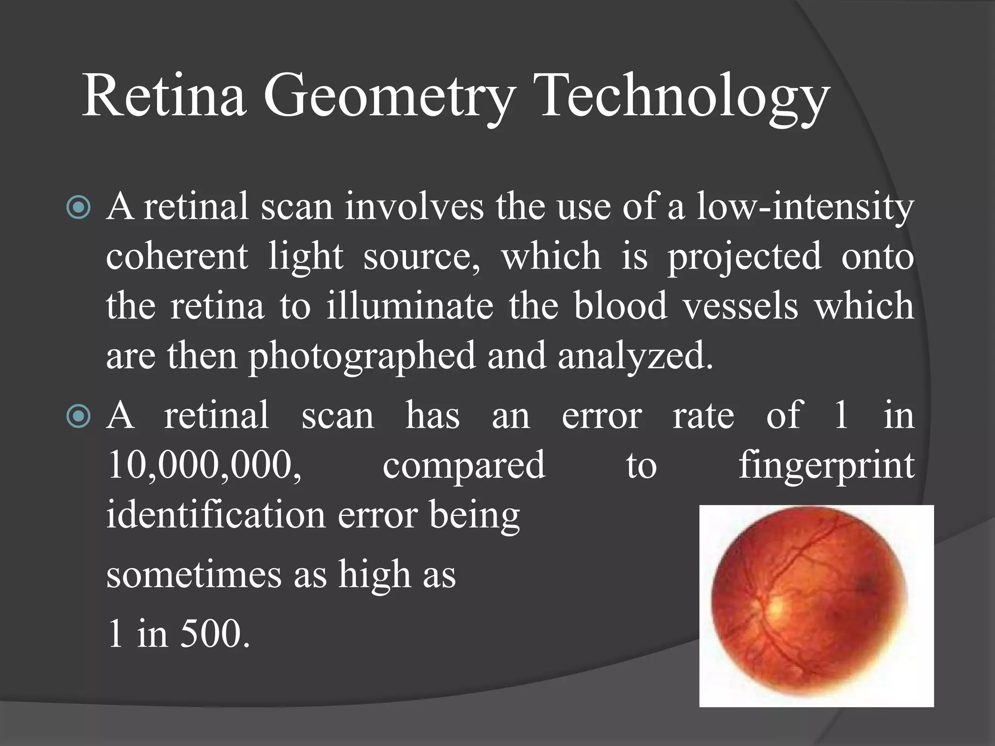 Retina Geometry Technology
 A retinal scan involves the use of a low-intensity
  coherent light source, which is projected onto
  the retina to illuminate the blood vessels which
  are then photographed and analyzed.
 A retinal scan has an error rate of 1 in
  10,000,000,       compared      to     fingerprint
  identification error being
  sometimes as high as
  1 in 500.
 