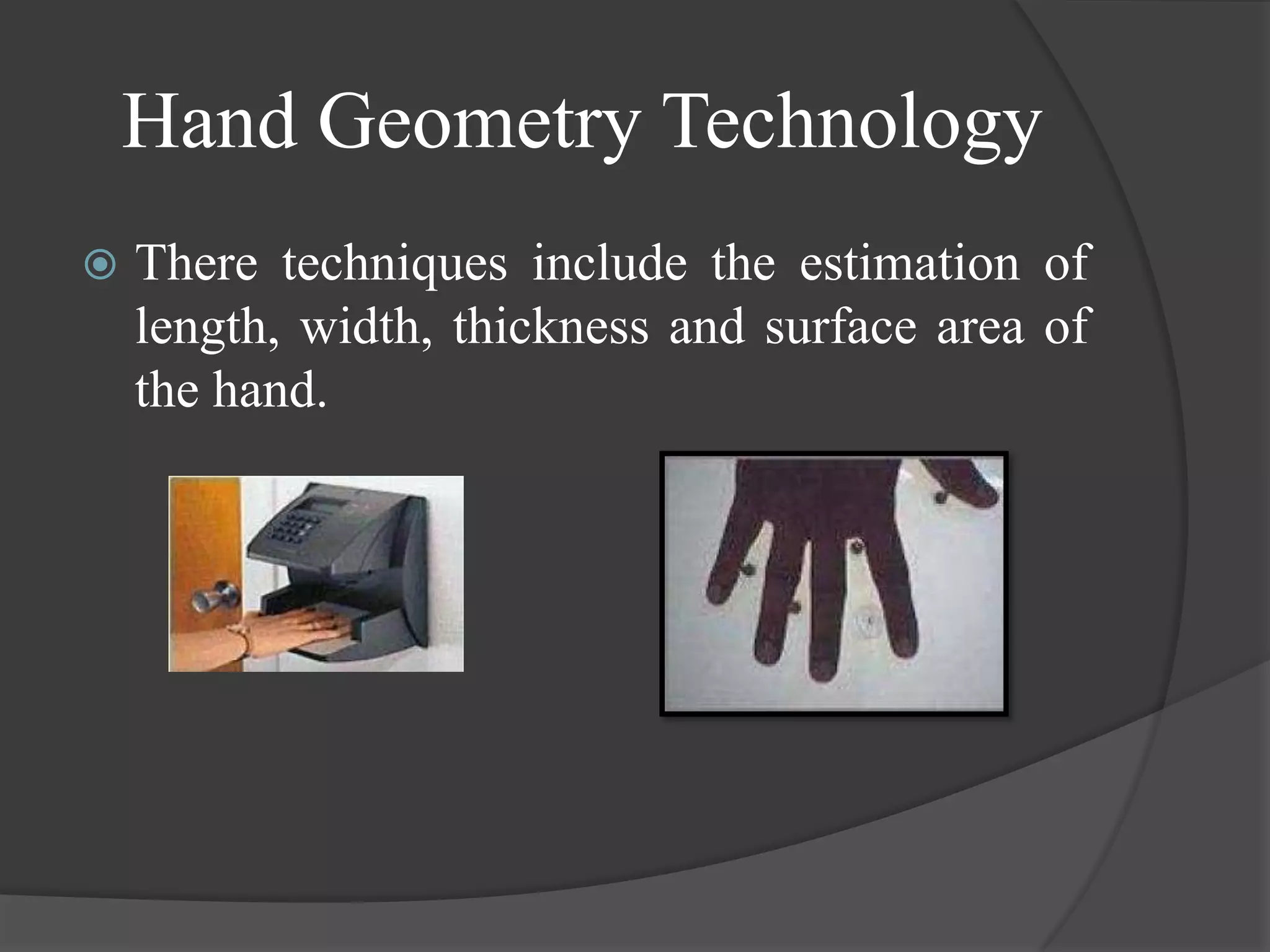 Hand Geometry Technology
   There techniques include the estimation of
    length, width, thickness and surface area of
    the hand.
 