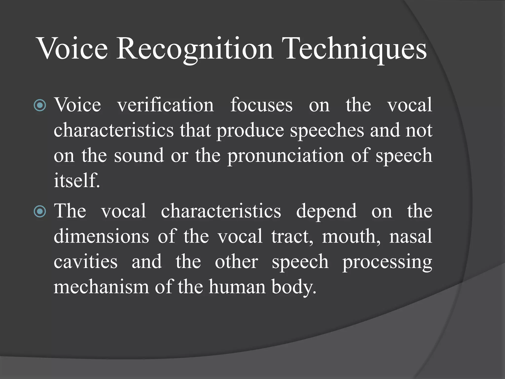Voice Recognition Techniques
 Voice verification focuses on the vocal
  characteristics that produce speeches and not
  on the sound or the pronunciation of speech
  itself.
 The vocal characteristics depend on the
  dimensions of the vocal tract, mouth, nasal
  cavities and the other speech processing
  mechanism of the human body.
 