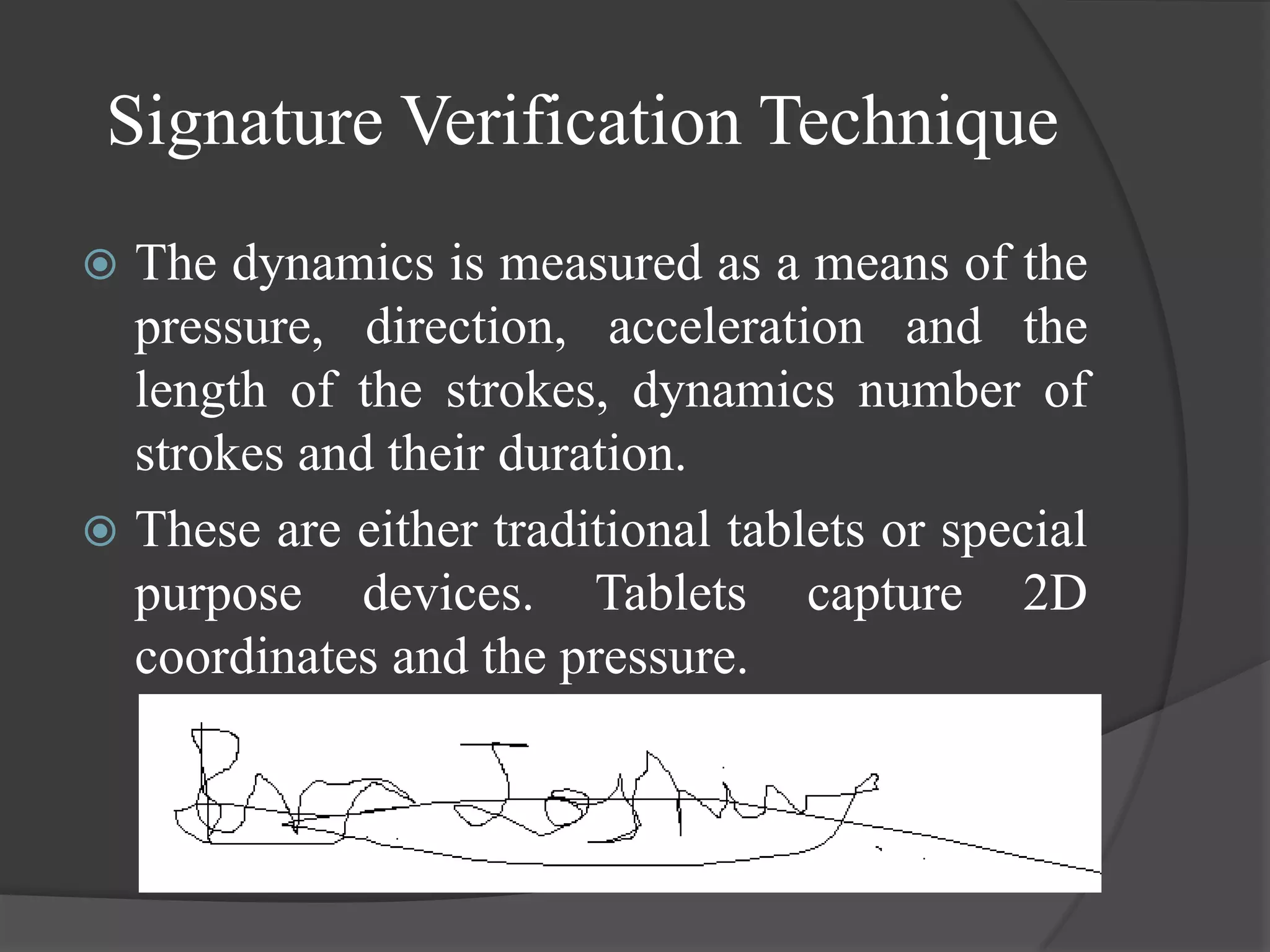 Signature Verification Technique
 The dynamics is measured as a means of the
  pressure, direction, acceleration and the
  length of the strokes, dynamics number of
  strokes and their duration.
 These are either traditional tablets or special
  purpose devices. Tablets capture 2D
  coordinates and the pressure.
 